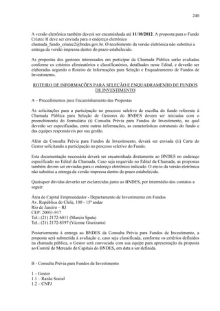 240
A versão eletrônica também deverá ser encaminhada até 11/10/2012. A proposta para o Fundo
Criatec II deve ser enviada para o endereço eletrônico
chamada_fundo_criatec2@bndes.gov.br. O recebimento da versão eletrônica não substitui a
entrega da versão impressa dentro do prazo estabelecido.
As propostas dos gestores interessados em participar da Chamada Pública serão avaliadas
conforme os critérios eliminatórios e classificatórios, detalhados neste Edital, e deverão ser
elaboradas segundo o Roteiro de Informações para Seleção e Enquadramento de Fundos de
Investimento.
ROTEIRO DE INFORMAÇÕES PARA SELEÇÃO E ENQUADRAMENTO DE FUNDOS
DE INVESTIMENTO
A – Procedimentos para Encaminhamento das Propostas
As solicitações para a participação no processo seletivo de escolha do fundo referente à
Chamada Pública para Seleção de Gestores do BNDES devem ser iniciadas com o
preenchimento do formulário (i) Consulta Prévia para Fundos de Investimento, no qual
deverão ser especificadas, entre outras informações, as características estruturais do fundo e
das equipes responsáveis por sua gestão.
Além da Consulta Prévia para Fundos de Investimento, deverá ser enviada (ii) Carta do
Gestor solicitando a participação no processo seletivo do Fundo.
Esta documentação necessária deverá ser encaminhada diretamente ao BNDES no endereço
especificado no Edital da Chamada. Caso seja requerido no Edital da Chamada, as propostas
também devem ser enviadas para o endereço eletrônico indicado. O envio da versão eletrônica
não substitui a entrega da versão impressa dentro do prazo estabelecido.
Quaisquer dúvidas deverão ser esclarecidas junto ao BNDES, por intermédio dos contatos a
seguir:
Área de Capital Empreendedor - Departamento de Investimento em Fundos
Av. República do Chile, 100 - 15º andar
Rio de Janeiro – RJ
CEP: 20031-917
Tel.: (21) 2172-6811 (Marcio Spata)
Tel.: (21) 2172-8597 (Vicente Giurizatto)
Posteriormente à entrega ao BNDES da Consulta Prévia para Fundos de Investimento, a
proposta será submetida à avaliação e, caso seja classificada, conforme os critérios definidos
na chamada pública, o Gestor será convocado com sua equipe para apresentação da proposta
ao Comitê de Mercado de Capitais do BNDES, em data a ser definida.
B - Consulta Prévia para Fundos de Investimento
1 – Gestor
1.1 – Razão Social
1.2 – CNPJ
 