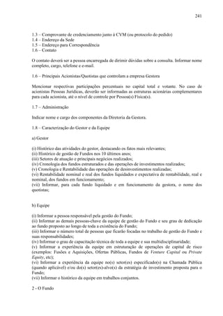 241
1.3 – Comprovante de credenciamento junto à CVM (ou protocolo do pedido)
1.4 – Endereço da Sede
1.5 – Endereço para Correspondência
1.6 – Contato
O contato deverá ser a pessoa encarregada de dirimir dúvidas sobre a consulta. Informar nome
completo, cargo, telefone e e-mail.
1.6 – Principais Acionistas/Quotistas que controlam a empresa Gestora
Mencionar respectivas participações percentuais no capital total e votante. No caso de
acionistas Pessoas Jurídicas, deverão ser informadas as estruturas acionárias complementares
para cada acionista, até o nível de controle por Pessoa(s) Física(s).
1.7 – Administração
Indicar nome e cargo dos componentes da Diretoria da Gestora.
1.8 – Caracterização do Gestor e da Equipe
a) Gestor
(i) Histórico das atividades do gestor, destacando os fatos mais relevantes;
(ii) Histórico de gestão de Fundos nos 10 últimos anos;
(iii) Setores de atuação e principais negócios realizados;
(iv) Cronologia dos fundos estruturados e das operações de investimentos realizados;
(v) Cronologia e Rentabilidade das operações de desinvestimentos realizadas;
(vi) Rentabilidade nominal e real dos fundos liquidados e expectativa de rentabilidade, real e
nominal, dos fundos em funcionamento;
(vii) Informar, para cada fundo liquidado e em funcionamento da gestora, o nome dos
quotistas;
b) Equipe
(i) Informar a pessoa responsável pela gestão do Fundo;
(ii) Informar as demais pessoas-chave da equipe de gestão do Fundo e seu grau de dedicação
ao fundo proposto ao longo de toda a existência do Fundo;
(iii) Informar o número total de pessoas que ficarão focadas no trabalho de gestão do Fundo e
suas responsabilidades;
(iv) Informar o grau de capacitação técnica de toda a equipe e sua multidisciplinaridade;
(v) Informar a experiência da equipe em estruturação de operações de capital de risco
(exemplos: Fusões e Aquisições, Ofertas Públicas, Fundos de Venture Capital ou Private
Equity, etc);
(vi) Informar a experiência da equipe no(s) setor(es) especificado(s) na Chamada Pública
(quando aplicável) e/ou do(s) setor(es)-alvo(s) da estratégia de investimento proposta para o
Fundo;
(vii) Informar o histórico da equipe em trabalhos conjuntos.
2 - O Fundo
 