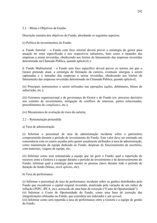 242
2.1 – Metas e Objetivos de Gestão
Descrição sumária dos objetivos do Fundo, abordando os seguintes aspectos:
(i) Política de investimentos do Fundo:
a. Fundo Setorial – o Fundo com foco setorial deverá prever a estratégia do gestor para
atuação no setor especificado e nos respectivos subsetores, bem como o tamanho das
empresas a serem investidas, obedecendo aos limites de faturamento das empresas investidas
determinado na Chamada Pública, quando aplicável; e
b. Fundo Multisetorial – o Fundo sem foco específico deverá prever os setores em que o
Gestor pretende atuar, a estratégia de formação da carteira, eventuais sinergias a serem
capturadas e o tamanho das empresas a serem investidas, obedecendo aos limites de
faturamento das empresas investidas determinado na Chamada Pública, quando aplicável;
(ii) Principais instrumentos a serem utilizados nas operações (ações, debêntures, bônus de
subscrição, etc.);
(iii) Estrutura organizacional e de governança do Gestor e do Fundo (ex: processo decisório
nos comitês de investimento, mitigação de conflitos de interesse, partes relacionadas,
procedimentos de compliance, etc.);
(iv) Mecanismos de avaliação de risco da carteira;
2.2 – Remuneração pretendida
a) Taxa de administração
(i) Informar o percentual de taxa de administração incidente sobre o patrimônio
comprometido durante o período de investimento do Fundo. Este valor deve ser estimado em
consonância com os custos orçados pelo gestor usualmente atribuídos à taxa de administração,
como manutenção da equipe dedicada ao Fundo, despesas de funcionamento de escritório,
com materiais, viagens de equipe, etc;
(ii) Informar como será remunerada a equipe que irá gerir o Fundo; qual a repartição de
recursos entre a Gestora e a equipe durante o período de investimento e de desinvestimento do
Fundo; informar qual a estratégia para manter as pessoas chave durante todo o período de
duração do fundo (bônus, stock options, etc);
b) Taxa de performance
(i) Informar o percentual de taxa de performance incidente sobre os ganhos distribuídos pelo
Fundo que excederem o capital original investido, atualizado pela variação de um índice de
inflação (INPC, IPCA, etc), acrescido de uma base de correção (“Custo de Oportunidade”).
(ii) Informar o Custo de Oportunidade do Fundo, como uma base de correção das
integralizações efetuadas no Fundo, que considera um indexador e um spread;
(iii) Informar como será repartida a taxa de performance entre a Gestora e a equipe de gestão
do Fundo.
 