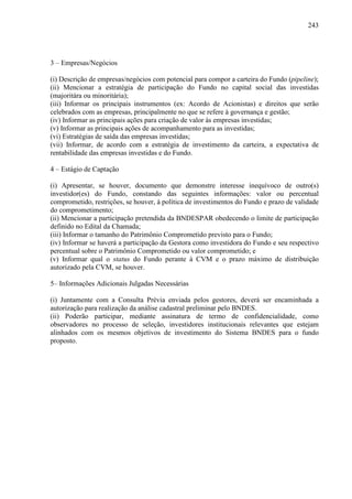 243
3 – Empresas/Negócios
(i) Descrição de empresas/negócios com potencial para compor a carteira do Fundo (pipeline);
(ii) Mencionar a estratégia de participação do Fundo no capital social das investidas
(majoritára ou minoritária);
(iii) Informar os principais instrumentos (ex: Acordo de Acionistas) e direitos que serão
celebrados com as empresas, principalmente no que se refere à governança e gestão;
(iv) Informar as principais ações para criação de valor às empresas investidas;
(v) Informar as principais ações de acompanhamento para as investidas;
(vi) Estratégias de saída das empresas investidas;
(vii) Informar, de acordo com a estratégia de investimento da carteira, a expectativa de
rentabilidade das empresas investidas e do Fundo.
4 – Estágio de Captação
(i) Apresentar, se houver, documento que demonstre interesse inequívoco de outro(s)
investidor(es) do Fundo, constando das seguintes informações: valor ou percentual
comprometido, restrições, se houver, à política de investimentos do Fundo e prazo de validade
do comprometimento;
(ii) Mencionar a participação pretendida da BNDESPAR obedecendo o limite de participação
definido no Edital da Chamada;
(iii) Informar o tamanho do Patrimônio Comprometido previsto para o Fundo;
(iv) Informar se haverá a participação da Gestora como investidora do Fundo e seu respectivo
percentual sobre o Patrimônio Comprometido ou valor comprometido; e
(v) Informar qual o status do Fundo perante à CVM e o prazo máximo de distribuição
autorizado pela CVM, se houver.
5– Informações Adicionais Julgadas Necessárias
(i) Juntamente com a Consulta Prévia enviada pelos gestores, deverá ser encaminhada a
autorização para realização da análise cadastral preliminar pelo BNDES.
(ii) Poderão participar, mediante assinatura de termo de confidencialidade, como
observadores no processo de seleção, investidores institucionais relevantes que estejam
alinhados com os mesmos objetivos de investimento do Sistema BNDES para o fundo
proposto.
 