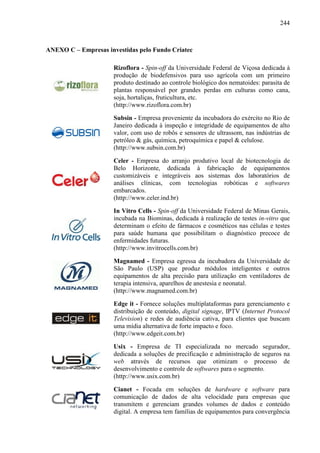 244
ANEXO C – Empresas investidas pelo Fundo Criatec
Rizoflora - Spin-off da Universidade Federal de Viçosa dedicada à
produção de biodefensivos para uso agrícola com um primeiro
produto destinado ao controle biológico dos nematoides: parasita de
plantas responsável por grandes perdas em culturas como cana,
soja, hortaliças, fruticultura, etc.
(http://www.rizoflora.com.br)
Subsin - Empresa proveniente da incubadora do exército no Rio de
Janeiro dedicada à inspeção e integridade de equipamentos de alto
valor, com uso de robôs e sensores de ultrassom, nas indústrias de
petróleo & gás, química, petroquímica e papel & celulose.
(http://www.subsin.com.br)
Celer - Empresa do arranjo produtivo local de biotecnologia de
Belo Horizonte, dedicada à fabricação de equipamentos
customizáveis e integráveis aos sistemas dos laboratórios de
análises clínicas, com tecnologias robóticas e softwares
embarcados.
(http://www.celer.ind.br)
In Vitro Cells - Spin-off da Universidade Federal de Minas Gerais,
incubada na Biominas, dedicada à realização de testes in-vitro que
determinam o efeito de fármacos e cosméticos nas células e testes
para saúde humana que possibilitam o diagnóstico precoce de
enfermidades futuras.
(http://www.invitrocells.com.br)
Magnamed - Empresa egressa da incubadora da Universidade de
São Paulo (USP) que produz módulos inteligentes e outros
equipamentos de alta precisão para utilização em ventiladores de
terapia intensiva, aparelhos de anestesia e neonatal.
(http://www.magnamed.com.br)
Edge it - Fornece soluções multiplataformas para gerenciamento e
distribuição de conteúdo, digital signage, IPTV (Internet Protocol
Television) e redes de audiência cativa, para clientes que buscam
uma mídia alternativa de forte impacto e foco.
(http://www.edgeit.com.br)
Usix - Empresa de TI especializada no mercado segurador,
dedicada a soluções de precificação e administração de seguros na
web através de recursos que otimizam o processo de
desenvolvimento e controle de softwares para o segmento.
(http://www.usix.com.br)
Cianet - Focada em soluções de hardware e software para
comunicação de dados de alta velocidade para empresas que
transmitem e gerenciam grandes volumes de dados e conteúdo
digital. A empresa tem famílias de equipamentos para convergência
 