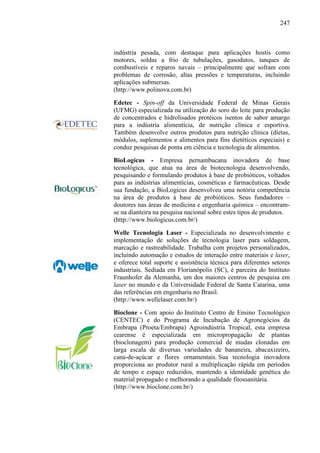 247
indústria pesada, com destaque para aplicações hostis como
motores, soldas a frio de tubulações, gasodutos, tanques de
combustíveis e reparos navais – principalmente que sofram com
problemas de corrosão, altas pressões e temperaturas, incluindo
aplicações submersas.
(http://www.polinova.com.br)
Edetec - Spin-off da Universidade Federal de Minas Gerais
(UFMG) especializada na utilização do soro do leite para produção
de concentrados e hidrolisados protéicos isentos de sabor amargo
para a indústria alimentícia, de nutrição clínica e esportiva.
Também desenvolve outros produtos para nutrição clínica (dietas,
módulos, suplementos e alimentos para fins dietéticos especiais) e
conduz pesquisas de ponta em ciência e tecnologia de alimentos.
BioLogicus - Empresa pernambucana inovadora de base
tecnológica, que atua na área de biotecnologia desenvolvendo,
pesquisando e formulando produtos à base de probióticos, voltados
para as indústrias alimentícias, cosméticas e farmacêuticas. Desde
sua fundação, a BioLogicus desenvolveu uma notória competência
na área de produtos à base de probióticos. Seus fundadores –
doutores nas áreas de medicina e engenharia química – encontram-
se na dianteira na pesquisa nacional sobre estes tipos de produtos.
(http://www.biologicus.com.br/)
Welle Tecnologia Laser - Especializada no desenvolvimento e
implementação de soluções de tecnologia laser para soldagem,
marcação e rastreabilidade. Trabalha com projetos personalizados,
incluindo automação e estudos de interação entre materiais e laser,
e oferece total suporte e assistência técnica para diferentes setores
industriais. Sediada em Florianópolis (SC), é parceira do Instituto
Fraunhofer da Alemanha, um dos maiores centros de pesquisa em
laser no mundo e da Universidade Federal de Santa Catarina, uma
das referências em engenharia no Brasil.
(http://www.wellelaser.com.br/)
Bioclone - Com apoio do Instituto Centro de Ensino Tecnológico
(CENTEC) e do Programa de Incubação de Agronegócios da
Embrapa (Proeta/Embrapa) Agroindústria Tropical, esta empresa
cearense é especializada em micropropagação de plantas
(bioclonagem) para produção comercial de mudas clonadas em
larga escala de diversas variedades de bananeira, abacaxizeiro,
cana-de-açúcar e flores ornamentais. Sua tecnologia inovadora
proporciona ao produtor rural a multiplicação rápida em períodos
de tempo e espaço reduzidos, mantendo a identidade genética do
material propagado e melhorando a qualidade fitossanitária.
(http://www.bioclone.com.br/)
 
