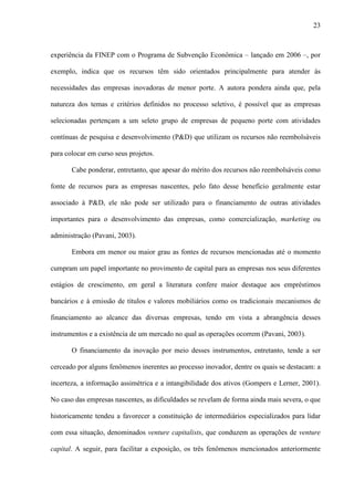 23
experiência da FINEP com o Programa de Subvenção Econômica – lançado em 2006 –, por
exemplo, indica que os recursos têm sido orientados principalmente para atender às
necessidades das empresas inovadoras de menor porte. A autora pondera ainda que, pela
natureza dos temas e critérios definidos no processo seletivo, é possível que as empresas
selecionadas pertençam a um seleto grupo de empresas de pequeno porte com atividades
contínuas de pesquisa e desenvolvimento (P&D) que utilizam os recursos não reembolsáveis
para colocar em curso seus projetos.
Cabe ponderar, entretanto, que apesar do mérito dos recursos não reembolsáveis como
fonte de recursos para as empresas nascentes, pelo fato desse benefício geralmente estar
associado à P&D, ele não pode ser utilizado para o financiamento de outras atividades
importantes para o desenvolvimento das empresas, como comercialização, marketing ou
administração (Pavani, 2003).
Embora em menor ou maior grau as fontes de recursos mencionadas até o momento
cumpram um papel importante no provimento de capital para as empresas nos seus diferentes
estágios de crescimento, em geral a literatura confere maior destaque aos empréstimos
bancários e à emissão de títulos e valores mobiliários como os tradicionais mecanismos de
financiamento ao alcance das diversas empresas, tendo em vista a abrangência desses
instrumentos e a existência de um mercado no qual as operações ocorrem (Pavani, 2003).
O financiamento da inovação por meio desses instrumentos, entretanto, tende a ser
cerceado por alguns fenômenos inerentes ao processo inovador, dentre os quais se destacam: a
incerteza, a informação assimétrica e a intangibilidade dos ativos (Gompers e Lerner, 2001).
No caso das empresas nascentes, as dificuldades se revelam de forma ainda mais severa, o que
historicamente tendeu a favorecer a constituição de intermediários especializados para lidar
com essa situação, denominados venture capitalists, que conduzem as operações de venture
capital. A seguir, para facilitar a exposição, os três fenômenos mencionados anteriormente
 