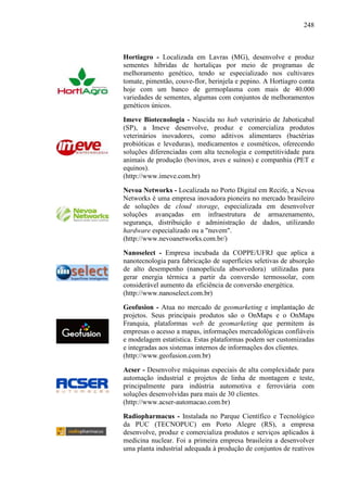 248
Hortiagro - Localizada em Lavras (MG), desenvolve e produz
sementes híbridas de hortaliças por meio de programas de
melhoramento genético, tendo se especializado nos cultivares
tomate, pimentão, couve-flor, berinjela e pepino. A Hortiagro conta
hoje com um banco de germoplasma com mais de 40.000
variedades de sementes, algumas com conjuntos de melhoramentos
genéticos únicos.
Imeve Biotecnologia - Nascida no hub veterinário de Jaboticabal
(SP), a Imeve desenvolve, produz e comercializa produtos
veterinários inovadores, como aditivos alimentares (bactérias
probióticas e leveduras), medicamentos e cosméticos, oferecendo
soluções diferenciadas com alta tecnologia e competitividade para
animais de produção (bovinos, aves e suínos) e companhia (PET e
equinos).
(http://www.imeve.com.br)
Nevoa Networks - Localizada no Porto Digital em Recife, a Nevoa
Networks é uma empresa inovadora pioneira no mercado brasileiro
de soluções de cloud storage, especializada em desenvolver
soluções avançadas em infraestrutura de armazenamento,
segurança, distribuição e administração de dados, utilizando
hardware especializado ou a "nuvem".
(http://www.nevoanetworks.com.br/)
Nanoselect - Empresa incubada da COPPE/UFRJ que aplica a
nanotecnologia para fabricação de superfícies seletivas de absorção
de alto desempenho (nanopelícula absorvedora) utilizadas para
gerar energia térmica a partir da conversão termossolar, com
considerável aumento da eficiência de conversão energética.
(http://www.nanoselect.com.br)
Geofusion - Atua no mercado de geomarketing e implantação de
projetos. Seus principais produtos são o OnMaps e o OnMaps
Franquia, plataformas web de geomarketing que permitem às
empresas o acesso a mapas, informações mercadológicas confiáveis
e modelagem estatística. Estas plataformas podem ser customizadas
e integradas aos sistemas internos de informações dos clientes.
(http://www.geofusion.com.br)
Acser - Desenvolve máquinas especiais de alta complexidade para
automação industrial e projetos de linha de montagem e teste,
principalmente para indústria automotiva e ferroviária com
soluções desenvolvidas para mais de 30 clientes.
(http://www.acser-automacao.com.br)
Radiopharmacus - Instalada no Parque Científico e Tecnológico
da PUC (TECNOPUC) em Porto Alegre (RS), a empresa
desenvolve, produz e comercializa produtos e serviços aplicados à
medicina nuclear. Foi a primeira empresa brasileira a desenvolver
uma planta industrial adequada à produção de conjuntos de reativos
 