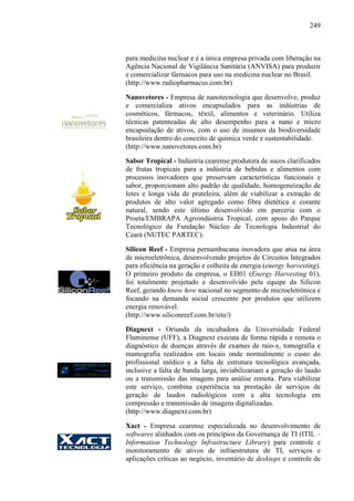249
para medicina nuclear e é a única empresa privada com liberação na
Agência Nacional de Vigilância Sanitária (ANVISA) para produzir
e comercializar fármacos para uso na medicina nuclear no Brasil.
(http://www.radiopharmacus.com.br)
Nanovetores - Empresa de nanotecnologia que desenvolve, produz
e comercializa ativos encapsulados para as indústrias de
cosméticos, fármacos, têxtil, alimentos e veterinário. Utiliza
técnicas patenteadas de alto desempenho para a nano e micro
encapsulação de ativos, com o uso de insumos da biodiversidade
brasileira dentro do conceito de química verde e sustentabilidade.
(http://www.nanovetores.com.br)
Sabor Tropical - Indústria cearense produtora de sucos clarificados
de frutas tropicais para a indústria de bebidas e alimentos com
processos inovadores que preservam características funcionais e
sabor, proporcionam alto padrão de qualidade, homogeneização de
lotes e longa vida de prateleira, além de viabilizar a extração de
produtos de alto valor agregado como fibra dietética e corante
natural, sendo este último desenvolvido em parceria com o
Proeta/EMBRAPA Agroindústria Tropical, com apoio do Parque
Tecnológico da Fundação Núcleo de Tecnologia Industrial do
Ceará (NUTEC PARTEC).
Silicon Reef - Empresa pernambucana inovadora que atua na área
de microeletrônica, desenvolvendo projetos de Circuitos Integrados
para eficiência na geração e colheita de energia (energy harvesting).
O primeiro produto da empresa, o EH01 (Energy Harvesting 01),
foi totalmente projetado e desenvolvido pela equipe da Silicon
Reef, gerando know how nacional no segmento de microeletrônica e
focando na demanda social crescente por produtos que utilizem
energia renovável.
(http://www.siliconreef.com.br/site/)
Diagnext - Oriunda da incubadora da Universidade Federal
Fluminense (UFF), a Diagnext executa de forma rápida e remota o
diagnóstico de doenças através de exames de raio-x, tomografia e
mamografia realizados em locais onde normalmente o custo do
profissional médico e a falta de estrutura tecnológica avançada,
inclusive a falta de banda larga, inviabilizariam a geração do laudo
ou a transmissão das imagens para análise remota. Para viabilizar
este serviço, combina experiência na prestação de serviços de
geração de laudos radiológicos com a alta tecnologia em
compressão e transmissão de imagens digitalizadas.
(http://www.diagnext.com.br)
Xact - Empresa cearense especializada no desenvolvimento de
softwares alinhados com os princípios da Governança de TI (ITIL –
Information Technology Infrastructure Library) para controle e
monitoramento de ativos de infraestrutura de TI, serviços e
aplicações críticas ao negócio, inventário de desktops e controle de
 