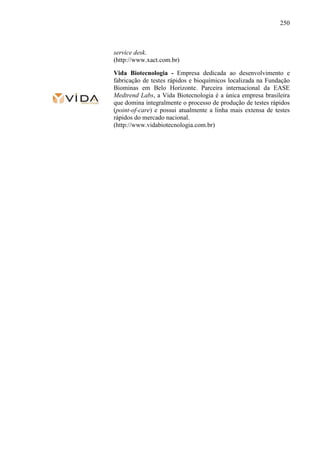250
service desk.
(http://www.xact.com.br)
Vida Biotecnologia - Empresa dedicada ao desenvolvimento e
fabricação de testes rápidos e bioquímicos localizada na Fundação
Biominas em Belo Horizonte. Parceira internacional da EASE
Medtrend Labs, a Vida Biotecnologia é a única empresa brasileira
que domina integralmente o processo de produção de testes rápidos
(point-of-care) e possui atualmente a linha mais extensa de testes
rápidos do mercado nacional.
(http://www.vidabiotecnologia.com.br)
 