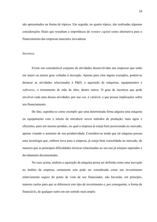 24
são apresentados na forma de tópicos. Em seguida, no quarto tópico, são realizadas algumas
considerações finais que ressaltam a importância do venture capital como alternativa para o
financiamento das empresas nascentes inovadoras.
Incerteza
Existe um considerável conjunto de atividades desenvolvidas nas empresas que estão
em maior ou menor grau voltadas à inovação. Apenas para citar alguns exemplos, podem-se
destacar as atividades relacionadas à P&D, a aquisição de máquinas, equipamentos e
softwares, o treinamento de mão de obra, dentre outros. O grau de incerteza que pode
envolver cada uma dessas atividades, por sua vez, é variável, o que possui implicações sobre
seu financiamento.
De fato, suponha-se como exemplo que uma determinada firma adquira uma máquina
ou equipamento com o intuito de introduzir novos métodos de produção, mais ágeis e
eficientes, para um mesmo produto, no qual a empresa já esteja bem posicionada no mercado,
apenas visando o aumento de sua produtividade. Considere-se ainda que tal máquina possua
uma tecnologia que, embora nova para a empresa, já esteja bem consolidada no mercado, de
maneira que as principais dificuldades técnicas relacionadas ao seu uso já estejam superadas e
devidamente documentadas.
No caso acima, embora a aquisição da máquina possa ser definida como uma inovação
no âmbito da empresa, certamente esta pode ser considerada como um investimento
relativamente seguro do ponto de vista de seu financiador, não havendo, em princípio,
maiores razões para que se diferencie este tipo de investimento e, por conseguinte, a forma de
financiá-lo, de qualquer outro em um sentido mais amplo.
 