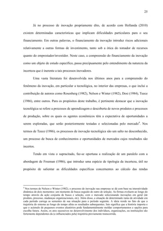 25
Já no processo de inovação propriamente dito, de acordo com Hollanda (2010)
existem determinadas características que implicam dificuldades particulares para o seu
financiamento. Em outras palavras, o financiamento da inovação introduz riscos adicionais
relativamente a outras formas de investimento, tanto sob a ótica do tomador de recursos
quanto do emprestador/investidor. Neste caso, a compreensão do financiamento da inovação
como um objeto de estudo específico, passa precipuamente pelo entendimento da natureza da
incerteza que é inerente a tais processos inovadores.
Uma vasta literatura foi desenvolvida nos últimos anos para a compreensão do
fenômeno da inovação, em particular a tecnológica, no interior das empresas, o que inclui a
contribuição de autores como Rosenberg (1982), Nelson e Winter (1982), Dosi (1984), Teece
(1986), entre outros. Para os propósitos deste trabalho, é pertinente destacar que a inovação
tecnológica se refere a processos de aprendizagem e descoberta de novos produtos e processos
de produção, sobre os quais os agentes econômicos têm a expectativa de oportunidades a
serem exploradas, que serão posteriormente testadas e selecionadas pelo mercado4
. Nos
termos de Teece (1986), os processos de inovação tecnológica são um salto no desconhecido,
um processo de busca de conhecimentos e oportunidades de mercados cujos resultados são
incertos.
Tendo em vista o supracitado, faz-se oportuna a realização de um paralelo com a
abordagem de Freeman (1986), que introduz uma espécie de tipologia da incerteza, útil no
propósito de salientar as dificuldades específicas concernentes ao cálculo das rendas
4
Nos termos de Nelson e Winter (1982), o processo de inovação nas empresas se dá com base na interatividade
dinâmica de dois momentos: um momento de busca seguido de outro de seleção. As firmas evoluem ao longo do
tempo através da ação conjunta de busca e seleção, com o mercado selecionando inovações em geral (de
produto, processo, mudanças organizacionais, etc). Além disso, a situação de determinado ramo de atividade em
cada período carrega as sementes de sua situação para o período seguinte. A ideia reside no fato de que a
trajetória do sistema ao longo do tempo afeta os resultados subsequentes. Isto significa que a história importa e
que o acúmulo de pequenos eventos aleatórios pode fundamentalmente moldar comportamentos e opções para
escolha futura. Assim, os atos sucessivos no desenvolvimento dos indivíduos, organizações, ou instituições são
fortemente dependentes da (e influenciados pela) trajetória previamente transcorrida.
 