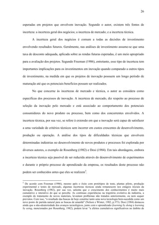 26
esperadas em projetos que envolvem inovação. Segundo o autor, existem três fontes de
incerteza: a incerteza geral dos negócios; a incerteza de mercado; e a incerteza técnica.
A incerteza geral dos negócios é comum a todas as decisões de investimento
envolvendo resultados futuros. Geralmente, nas análises de investimento assume-se que uma
taxa de desconto adequada, aplicada sobre as rendas futuras esperadas, é um meio apropriado
para a avaliação dos projetos. Segundo Freeman (1986), entretanto, esse tipo de incerteza tem
importantes implicações para os investimentos em inovação quando comparado a outros tipos
de investimento, na medida em que os projetos de inovação possuem um longo período de
maturação até que os potenciais benefícios possam ser realizados.
No que concerne às incertezas de mercado e técnica, o autor as considera como
específicas dos processos de inovação. A incerteza de mercado, diz respeito ao processo de
seleção da inovação pelo mercado e está associado ao comportamento dos potenciais
consumidores do novo produto ou processo, bem como dos concorrentes envolvidos. A
incerteza técnica, por sua vez, se refere à extensão em que a inovação será capaz de satisfazer
a uma variedade de critérios técnicos sem incorrer em custos crescentes de desenvolvimento,
produção ou operação. A análise dos tipos de dificuldades técnicas que envolvem
determinadas indústrias no desenvolvimento de novos produtos e processos foi explorada por
diversos autores, a exemplo de Rosenberg (1982) e Dosi (1984). Em tais abordagens, embora
a incerteza técnica seja passível de ser reduzida através do desenvolvimento de experimentos
e durante o próprio processo de aprendizado da empresa, os resultados deste processo não
podem ser conhecidos antes que eles se realizem5
.
5
De acordo com Freeman (1986), mesmo após o êxito com protótipos de teste, plantas piloto, produção
experimental e testes de mercado, algumas incertezas técnicas ainda remanescem nos estágios iniciais da
inovação. Rosenberg (1982), por sua vez, salienta que o crescimento dos conhecimentos é muito mais
cumulativo e interativo do que se percebe. As contínuas experiências na trajetória evolutiva da indústria, a
exemplo do tratamento de novos materiais, levantam problemas não tratados anteriormente, ou nem sequer
previstos. Com isso, “o resultado das buscas de hoje constitui tanto uma nova tecnologia bem-sucedida como um
novo ponto de partida natural para as buscas de amanhã” (Nelson e Winter, 1982, p.373). Dosi (1984) destacou
ainda que a não-aleatoriedade dos avanços tecnológicos, junto com o aprendizado (learning by doing e learning
by using, mencionados por Rosenberg, 1982), podem levar “a efeitos cumulativos significativos no âmbito de
 