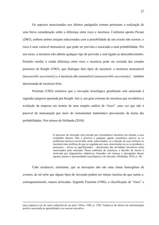 27
Os aspectos mencionados nos últimos parágrafos tornam pertinente a realização de
uma breve consideração sobre a diferença entre risco e incerteza. Conforme aponta Pavani
(2003), embora ambos estejam relacionados com a possibilidade de um evento não ocorrer, o
risco é uma variável mensurável, que pode ser prevista e associada a uma probabilidade. Por
seu turno, a incerteza não admite qualquer tipo de previsão e está ligada ao desconhecimento.
Paralelo similar à citada diferença entre risco e incerteza pode ser extraída dos estudos
pioneiros de Knight (1965), que distingue dois tipos de incerteza: a incerteza mensurável
(measurable uncertainty) e a incerteza não mensurável (unmeasurable uncertainty) – também
denominada de incerteza forte.
Freeman (1982) esclarece que a inovação tecnológica geralmente está associada à
segunda categoria apontada por Knight. Isto é, um grau extremo de incerteza que inviabiliza a
avaliação da empresa em termos de uma simples análise de “risco”, uma vez que não é
passível de mensuração por meio do instrumental matemático proveniente da teoria das
probabilidades. Nos termos de Hollanda (2010):
O processo de inovação está cercado por irremediável incerteza em relação a seus
resultados futuros. Não é possível a qualquer agente econômico antever se os
problemas técnicos envolvidos serão solucionados, se a direção de seus esforços se
mostrará mais profícua do que as seguidas por seus concorrentes ou se os produtos e
processos – novos ou aperfeiçoados – decorrentes das atividades inovativas serão
sancionados pelo mercado. Nesse ambiente de incerteza, a decisão de inovar é
motivada por julgamentos subjetivos, baseados em crenças e percepções desses
agentes quanto a oportunidades tecnológicas e de mercado. (Hollanda, 2010, p. 30)
Cabe esclarecer, entretanto, que as inovações não são uma classe homogênea de
eventos, de tal sorte que alguns tipos de inovação podem ser menos incertas do que outras e,
consequentemente, menos arriscadas. Segundo Freeman (1986), a classificação de “risco” e
uma empresa e/ou do ramo industrial de um país” (Dosi, 1984, p. 130). Tratam-se de efeitos de realimentação
positiva associada ao aprendizado e ao sucesso inovativo.
 
