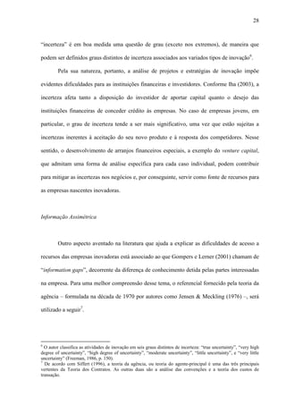 28
“incerteza” é em boa medida uma questão de grau (exceto nos extremos), de maneira que
podem ser definidos graus distintos de incerteza associados aos variados tipos de inovação6
.
Pela sua natureza, portanto, a análise de projetos e estratégias de inovação impõe
evidentes dificuldades para as instituições financeiras e investidores. Conforme Iha (2003), a
incerteza afeta tanto a disposição do investidor de aportar capital quanto o desejo das
instituições financeiras de conceder crédito às empresas. No caso de empresas jovens, em
particular, o grau de incerteza tende a ser mais significativo, uma vez que estão sujeitas a
incertezas inerentes à aceitação do seu novo produto e à resposta dos competidores. Nesse
sentido, o desenvolvimento de arranjos financeiros especiais, a exemplo do venture capital,
que admitam uma forma de análise específica para cada caso individual, podem contribuir
para mitigar as incertezas nos negócios e, por conseguinte, servir como fonte de recursos para
as empresas nascentes inovadoras.
Informação Assimétrica
Outro aspecto aventado na literatura que ajuda a explicar as dificuldades de acesso a
recursos das empresas inovadoras está associado ao que Gompers e Lerner (2001) chamam de
“information gaps”, decorrente da diferença de conhecimento detida pelas partes interessadas
na empresa. Para uma melhor compreensão desse tema, o referencial fornecido pela teoria da
agência – formulada na década de 1970 por autores como Jensen & Meckling (1976) –, será
utilizado a seguir7
.
6
O autor classifica as atividades de inovação em seis graus distintos de incerteza: “true uncertainty”, “very high
degree of uncertainty”, “high degree of uncertainty”, “moderate uncertainty”, “little uncertainty”, e “very little
uncertainty” (Freeman, 1986, p. 150).
7
De acordo com Siffert (1996), a teoria da agência, ou teoria do agente-principal é uma das três principais
vertentes da Teoria dos Contratos. As outras duas são a análise das convenções e a teoria dos custos de
transação.
 