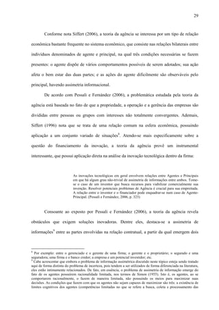 29
Conforme nota Siffert (2006), a teoria da agência se interessa por um tipo de relação
econômica bastante frequente no sistema econômico, que consiste nas relações bilaterais entre
indivíduos denominados de agente e principal, na qual três condições necessárias se fazem
presentes: o agente dispõe de vários comportamentos possíveis de serem adotados; sua ação
afeta o bem estar das duas partes; e as ações do agente dificilmente são observáveis pelo
principal, havendo assimetria informacional.
De acordo com Pessali e Fernández (2006), a problemática estudada pela teoria da
agência está baseada no fato de que a propriedade, a operação e a gerência das empresas são
divididas entre pessoas ou grupos com interesses não totalmente convergentes. Ademais,
Siffert (1996) nota que se trata de uma relação comum na esfera econômica, possuindo
aplicação a um conjunto variado de situações8
. Atendo-se mais especificamente sobre a
questão do financiamento da inovação, a teoria da agência provê um instrumental
interessante, que possui aplicação direta na análise da inovação tecnológica dentro da firma:
As inovações tecnológicas em geral envolvem relações entre Agentes e Principais
em que há algum grau não-trivial de assimetria de informações entre ambos. Tome-
se o caso de um inventor que busca recursos para viabilizar comercialmente sua
invenção. Resolver potenciais problemas de Agência é crucial para sua empreitada.
A relação entre o inventor e o financiador pode enquadrar-se num caso de Agente-
Principal. (Pessali e Fernández, 2006, p. 323)
Consoante ao exposto por Pessali e Fernández (2006), a teoria da agência revela
obstáculos que exigem soluções inovadoras. Dentre eles, destaca-se a assimetria de
informações9
entre as partes envolvidas na relação contratual, a partir da qual emergem dois
8
Por exemplo: entre o gerenciado e o gerente de uma firma; o gerente e o proprietário; o segurado e uma
seguradora; uma firma e o banco credor; a empresa e um potencial investidor; etc.
9
Cabe acrescentar que embora o problema de informação assimétrica discutido neste tópico esteja sendo tratado
aqui de forma distinta do problema de incerteza, pois tendem a ser utilizados de forma diferenciada na literatura,
eles estão intimamente relacionados. De fato, em essência, o problema de assimetria de informação emerge do
fato de os agentes possuírem racionalidade limitada, nos termos de Simon (1955). Isto é, os agentes, ao se
comportarem racionalmente, o fazem de maneira limitada, não possuindo os meios para maximizar suas
decisões. As condições que fazem com que os agentes não sejam capazes de maximizar são três: a existência de
limites cognitivos dos agentes (competências limitadas no que se refere a busca, coleta e processamento das
 