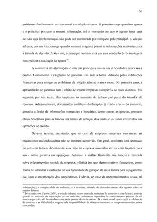 30
problemas fundamentais: o risco moral e a seleção adversa. O primeiro surge quando o agente
e o principal possuem a mesma informação, até o momento em que o agente toma uma
decisão cuja implementação não pode ser monitorada por completo pelo principal. A seleção
adversa, por sua vez, emerge quando somente o agente possui as informações relevantes para
a tomada de decisão. Neste caso, o principal também está em uma condição de desvantagem
para realizar a avaliação do agente10
.
A assimetria de informações é uma das principais causas das dificuldades de acesso a
crédito. Comumente, a exigência de garantias tem sido a forma utilizada pelas instituições
financeiras para mitigar os problemas de seleção adversa e risco moral. No primeiro caso, a
apresentação de garantias tem o efeito de separar empresas com perfis de risco distintos. No
segundo, por seu turno, elas implicam no aumento do esforço por parte do tomador de
recursos. Adicionalmente, documentos contábeis, declarações de renda e bens do mutuário,
consulta a órgão de informações comerciais e bancárias, dentre outras exigências, possuem
claros benefícios para os bancos em termos de redução dos custos e os riscos envolvidos nas
operações de crédito.
Deve-se reiterar, entretanto, que no caso de empresas nascentes inovadoras, os
mecanismos utilizados acima não se mostram acessíveis. Em geral, conforme será retomado
no próximo tópico, dificilmente esse tipo de empresa acumulou ativos com liquidez para
servir como garantia nas operações. Ademais, a análise financeira dos bancos é realizada
sobre o desempenho passado da empresa, refletida em seus demonstrativos financeiros, como
forma de subsidiar a avaliação de sua capacidade de geração de caixa futura para o pagamento
dos juros e amortizações dos empréstimos. Todavia, no caso de empreendimentos novos, tal
informações); a complexidade do ambiente; e a incerteza, oriunda do desconhecimento dos agentes sobre os
eventos futuros.
10
De acordo com Castro (2009), a seleção adversa ocorre antes da assinatura do contrato e a ineficiência emerge
quando as decisões de negociação de um indivíduo informado dependem de conhecimento privado, de tal
maneira que afeta de forma adversa os participantes não informados. Já o risco moral ocorre após a celebração
do contrato e as dificuldades surgem pela impossibilidade de observar/monitorar o comportamento das partes
contratadas.
 