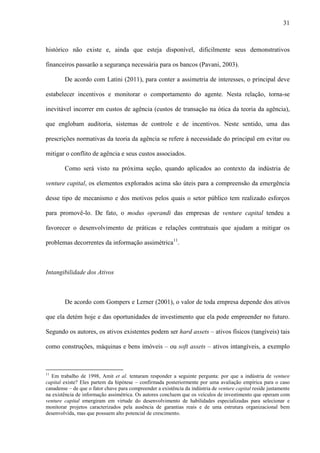 31
histórico não existe e, ainda que esteja disponível, dificilmente seus demonstrativos
financeiros passarão a segurança necessária para os bancos (Pavani, 2003).
De acordo com Latini (2011), para conter a assimetria de interesses, o principal deve
estabelecer incentivos e monitorar o comportamento do agente. Nesta relação, torna-se
inevitável incorrer em custos de agência (custos de transação na ótica da teoria da agência),
que englobam auditoria, sistemas de controle e de incentivos. Neste sentido, uma das
prescrições normativas da teoria da agência se refere à necessidade do principal em evitar ou
mitigar o conflito de agência e seus custos associados.
Como será visto na próxima seção, quando aplicados ao contexto da indústria de
venture capital, os elementos explorados acima são úteis para a compreensão da emergência
desse tipo de mecanismo e dos motivos pelos quais o setor público tem realizado esforços
para promovê-lo. De fato, o modus operandi das empresas de venture capital tendeu a
favorecer o desenvolvimento de práticas e relações contratuais que ajudam a mitigar os
problemas decorrentes da informação assimétrica11
.
Intangibilidade dos Ativos
De acordo com Gompers e Lerner (2001), o valor de toda empresa depende dos ativos
que ela detém hoje e das oportunidades de investimento que ela pode empreender no futuro.
Segundo os autores, os ativos existentes podem ser hard assets – ativos físicos (tangíveis) tais
como construções, máquinas e bens imóveis – ou soft assets – ativos intangíveis, a exemplo
11
Em trabalho de 1998, Amit et al. tentaram responder a seguinte pergunta: por que a indústria de venture
capital existe? Eles partem da hipótese – confirmada posteriormente por uma avaliação empírica para o caso
canadense – de que o fator chave para compreender a existência da indústria de venture capital reside justamente
na existência de informação assimétrica. Os autores concluem que os veículos de investimento que operam com
venture capital emergiram em virtude do desenvolvimento de habilidades especializadas para selecionar e
monitorar projetos caracterizados pela ausência de garantias reais e de uma estrutura organizacional bem
desenvolvida, mas que possuem alto potencial de crescimento.
 
