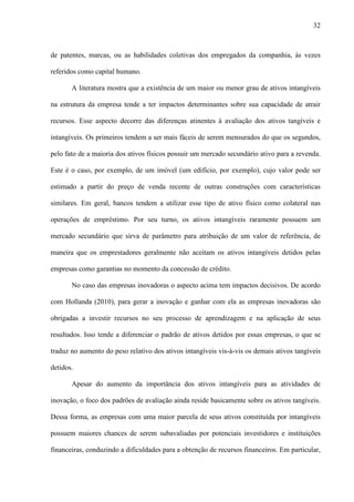 32
de patentes, marcas, ou as habilidades coletivas dos empregados da companhia, às vezes
referidos como capital humano.
A literatura mostra que a existência de um maior ou menor grau de ativos intangíveis
na estrutura da empresa tende a ter impactos determinantes sobre sua capacidade de atrair
recursos. Esse aspecto decorre das diferenças atinentes à avaliação dos ativos tangíveis e
intangíveis. Os primeiros tendem a ser mais fáceis de serem mensurados do que os segundos,
pelo fato de a maioria dos ativos físicos possuir um mercado secundário ativo para a revenda.
Este é o caso, por exemplo, de um imóvel (um edifício, por exemplo), cujo valor pode ser
estimado a partir do preço de venda recente de outras construções com características
similares. Em geral, bancos tendem a utilizar esse tipo de ativo físico como colateral nas
operações de empréstimo. Por seu turno, os ativos intangíveis raramente possuem um
mercado secundário que sirva de parâmetro para atribuição de um valor de referência, de
maneira que os emprestadores geralmente não aceitam os ativos intangíveis detidos pelas
empresas como garantias no momento da concessão de crédito.
No caso das empresas inovadoras o aspecto acima tem impactos decisivos. De acordo
com Hollanda (2010), para gerar a inovação e ganhar com ela as empresas inovadoras são
obrigadas a investir recursos no seu processo de aprendizagem e na aplicação de seus
resultados. Isso tende a diferenciar o padrão de ativos detidos por essas empresas, o que se
traduz no aumento do peso relativo dos ativos intangíveis vis-à-vis os demais ativos tangíveis
detidos.
Apesar do aumento da importância dos ativos intangíveis para as atividades de
inovação, o foco dos padrões de avaliação ainda reside basicamente sobre os ativos tangíveis.
Dessa forma, as empresas com uma maior parcela de seus ativos constituída por intangíveis
possuem maiores chances de serem subavaliadas por potenciais investidores e instituições
financeiras, conduzindo a dificuldades para a obtenção de recursos financeiros. Em particular,
 