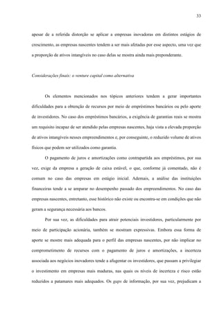 33
apesar de a referida distorção se aplicar a empresas inovadoras em distintos estágios de
crescimento, as empresas nascentes tendem a ser mais afetadas por esse aspecto, uma vez que
a proporção de ativos intangíveis no caso delas se mostra ainda mais preponderante.
Considerações finais: o venture capital como alternativa
Os elementos mencionados nos tópicos anteriores tendem a gerar importantes
dificuldades para a obtenção de recursos por meio de empréstimos bancários ou pelo aporte
de investidores. No caso dos empréstimos bancários, a exigência de garantias reais se mostra
um requisito incapaz de ser atendido pelas empresas nascentes, haja vista a elevada proporção
de ativos intangíveis nesses empreendimentos e, por conseguinte, o reduzido volume de ativos
físicos que podem ser utilizados como garantia.
O pagamento de juros e amortizações como contrapartida aos empréstimos, por sua
vez, exige da empresa a geração de caixa estável, o que, conforme já comentado, não é
comum no caso das empresas em estágio inicial. Ademais, a análise das instituições
financeiras tende a se amparar no desempenho passado dos empreendimentos. No caso das
empresas nascentes, entretanto, esse histórico não existe ou encontra-se em condições que não
geram a segurança necessária aos bancos.
Por sua vez, as dificuldades para atrair potenciais investidores, particularmente por
meio de participação acionária, também se mostram expressivas. Embora essa forma de
aporte se mostre mais adequada para o perfil das empresas nascentes, por não implicar no
comprometimento de recursos com o pagamento de juros e amortizações, a incerteza
associada aos negócios inovadores tende a afugentar os investidores, que passam a privilegiar
o investimento em empresas mais maduras, nas quais os níveis de incerteza e risco estão
reduzidos a patamares mais adequados. Os gaps de informação, por sua vez, prejudicam a
 