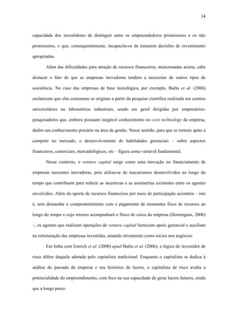 34
capacidade dos investidores de distinguir entre os empreendedores promissores e os não
promissores, o que, consequentemente, incapacita-os de tomarem decisões de investimento
apropriadas.
Além das dificuldades para atração de recursos financeiros, mencionadas acima, cabe
destacar o fato de que as empresas inovadoras tendem a necessitar de outros tipos de
assistência. No caso das empresas de base tecnológica, por exemplo, Baêta et al. (2006)
esclarecem que elas costumam se originar a partir da pesquisa científica realizada em centros
universitários ou laboratórios industriais, sendo em geral dirigidas por empresários-
pesquisadores que, embora possuam inegável conhecimento no core technology da empresa,
detêm um conhecimento precário na área de gestão. Nesse sentido, para que se tornem aptas a
competir no mercado, o desenvolvimento de habilidades gerenciais – sobre aspectos
financeiros, comerciais, mercadológicos, etc – figura como variável fundamental.
Nesse contexto, o venture capital surge como uma inovação no financiamento de
empresas nascentes inovadoras, pois utiliza-se de mecanismos desenvolvidos ao longo do
tempo que contribuem para reduzir as incertezas e as assimetrias existentes entre os agentes
envolvidos. Além do aporte de recursos financeiros por meio de participação acionária – isto
é, sem demandar o comprometimento com o pagamento de montantes fixos de recursos ao
longo do tempo e cujo retorno acompanhará o fluxo de caixa da empresa (Domingues, 2006)
–, os agentes que realizam operações de venture capital fornecem apoio gerencial e auxiliam
na estruturação das empresas investidas, atuando ativamente como sócios nos negócios.
Em linha com Emrich et al. (2000) apud Baêta et al. (2006), a lógica do investidor de
risco difere daquela adotada pelo capitalista tradicional. Enquanto o capitalista se dedica à
análise do passado da empresa e seu histórico de lucros, o capitalista de risco avalia a
potencialidade do empreendimento, com foco na sua capacidade de gerar lucros futuros, ainda
que a longo prazo.
 