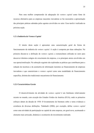35
Para uma melhor compreensão da adequação do venture capital como fonte de
recursos alternativa para as empresas nascentes inovadoras se faz necessária a apresentação
das principais práticas adotadas pelos agentes envolvidos no setor. Essa tarefa é realizada na
próxima seção.
1.2 A Indústria de Venture Capital
O intuito desta seção é apresentar uma caracterização geral da forma de
funcionamento da indústria de venture capital. A seção é composta por duas subseções. Na
primeira discute-se a definição de venture capital, a nomenclatura utilizada no setor para
descrever distintos estágios de crescimento da empresa, e os principais atores envolvidos em
sua operacionalização. Na subseção seguinte são exploradas as práticas que contribuem para a
redução da incerteza e da assimetria de informação inerentes ao financiamento de empresas
inovadoras e que caracterizam o venture capital como uma modalidade de financiamento
específica, distinta dos tradicionais mecanismos de financiamento.
1.2.1 Características Gerais
O desenvolvimento da atividade de venture capital é um fenômeno relativamente
recente no mundo, com exceção dos Estados Unidos da América (EUA), onde os primeiros
esforços datam da década de 1930. O levantamento da literatura sobre o tema evidencia a
existência de diversas definições. Takahashi (2006), por exemplo, define venture capital
como uma atividade de participação no capital de uma empresa, em geral nova, acentuando o
elemento mais arriscado, dinâmico e aventureiro do investimento realizado.
 