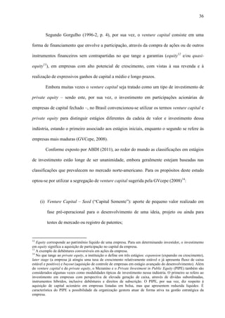 36
Segundo Gorgulho (1996-2, p. 4), por sua vez, o venture capital consiste em uma
forma de financiamento que envolve a participação, através da compra de ações ou de outros
instrumentos financeiros sem contrapartidas no que tange a garantias (equity12
e/ou quasi-
equity13
), em empresas com alto potencial de crescimento, com vistas à sua revenda e à
realização de expressivos ganhos de capital a médio e longo prazos.
Embora muitas vezes o venture capital seja tratado como um tipo de investimento de
private equity – sendo este, por sua vez, o investimento em participações acionárias de
empresas de capital fechado –, no Brasil convencionou-se utilizar os termos venture capital e
private equity para distinguir estágios diferentes da cadeia de valor e investimento dessa
indústria, estando o primeiro associado aos estágios iniciais, enquanto o segundo se refere às
empresas mais maduras (GVCepe, 2008).
Conforme exposto por ABDI (2011), ao redor do mundo as classificações em estágios
de investimento estão longe de ser unanimidade, embora geralmente estejam baseadas nas
classificações que prevalecem no mercado norte-americano. Para os propósitos deste estudo
optou-se por utilizar a segregação de venture capital sugerida pela GVcepe (2008)14
:
(i) Venture Capital – Seed (“Capital Semente”): aporte de pequeno valor realizado em
fase pré-operacional para o desenvolvimento de uma ideia, projeto ou ainda para
testes de mercado ou registro de patentes;
12
Equity corresponde ao patrimônio líquido de uma empresa. Para um determinando investidor, o investimento
em equity significa a aquisição de participação no capital da empresa.
13
A exemplo de debêntures conversíveis em ações da empresa.
14
No que tange ao private equity, a instituição o define em três estágios: expansion (expansão ou crescimento),
later stage (a empresa já atingiu uma taxa de crescimento relativamente estável e já apresenta fluxo de caixa
estável e positivo) e buyout (aquisição de controle de empresas em estágio avançado do desenvolvimento). Além
do venture capital e do private equity, o Mezanino e o Private Investment in Public Equity (PIPE) também são
considerados algumas vezes como modalidades típicas de investimento nessa indústria. O primeiro se refere ao
investimento em empresas com perspectiva de elevada geração de caixa, através de dívidas subordinadas,
instrumentos híbridos, inclusive debêntures e direitos de subscrição. O PIPE, por sua vez, diz respeito à
aquisição de capital acionário em empresas listadas em bolsa, mas que apresentem reduzida liquidez. É
característica do PIPE a possibilidade da organização gestora atuar de forma ativa na gestão estratégica da
empresa.
 