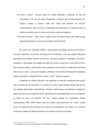37
(ii) Venture Capital – Startup: aporte de capital destinado a empresas em fase de
estruturação. Esta fase em geral compreende o primeiro ano de funcionamento do
negócio, quando a empresa ainda não vende seus produtos ou serviços
comercialmente, mas já iniciou a contratação de profissionais e já efetuou todos os
estudos necessários para se colocar em prática o plano de negócios;
(iii) Venture Capital – Early Stage: estágio inicial de financiamento das empresas que
apresentam produtos ou serviços já testados comercialmente.
De acordo com Takahashi (2006), a identificação dos estágios de desenvolvimento é
um passo importante no processo de seleção dos investimentos, visto que estágios diferentes
apresentam necessidades distintas de recursos e de apoio gerencial e estratégico. Na prática,
entretanto, a delimitação dos estágios da cadeia de venture capital não é uma tarefa trivial e
tão cartesiana quanto a mencionada acima, podendo existir critérios variados para distinguir
entre um elo e outro – como, por exemplo, a definição de intervalos de faturamento líquido da
empresa apoiada ou a adoção de limites sobre o ticket15
médio do negócio.
A depender do critério utilizado e da amplitude do intervalo considerado pelo gestor
para realização dos investimentos, os veículos de venture capital podem abarcar mais de um
dos estágios mencionados anteriormente. Ademais, embora possa ser pertinente a adoção de
algum tipo de foco de atuação do fundo, algum grau de flexibilidade pode servir ao propósito
de diluir os riscos do portfólio. De fato, embora possam ser encontrados fundos
especializados, Offa (2005) observa que nos fundos norte-americanos de venture capital
existe um esforço de diversificação da carteira de investimentos, com aportes em empresas
em diversos estágios de desenvolvimento e em setores com baixa correlação.
15
No jargão do setor o ticket corresponde ao valor aportado em determinada empresa.
 