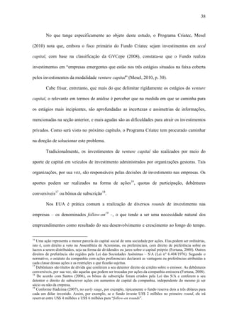 38
No que tange especificamente ao objeto deste estudo, o Programa Criatec, Mesel
(2010) nota que, embora o foco primário do Fundo Criatec sejam investimentos em seed
capital, com base na classificação da GVCepe (2008), constata-se que o Fundo realiza
investimentos em “empresas emergentes que estão nos três estágios situados na faixa coberta
pelos investimentos da modalidade venture capital” (Mesel, 2010, p. 30).
Cabe frisar, entretanto, que mais do que delimitar rigidamente os estágios do venture
capital, o relevante em termos de análise é perceber que na medida em que se caminha para
os estágios mais incipientes, são aprofundadas as incertezas e assimetrias de informações,
mencionadas na seção anterior, e mais agudas são as dificuldades para atrair os investimentos
privados. Como será visto no próximo capítulo, o Programa Criatec tem procurado caminhar
na direção de solucionar este problema.
Tradicionalmente, os investimentos de venture capital são realizados por meio do
aporte de capital em veículos de investimento administrados por organizações gestoras. Tais
organizações, por sua vez, são responsáveis pelas decisões de investimento nas empresas. Os
aportes podem ser realizados na forma de ações16
, quotas de participação, debêntures
conversíveis17
ou bônus de subscrição18
.
Nos EUA é prática comum a realização de diversos rounds de investimento nas
empresas – os denominados follow-on19
–, o que tende a ser uma necessidade natural dos
empreendimentos como resultado do seu desenvolvimento e crescimento ao longo do tempo.
16
Uma ação representa a menor parcela do capital social de uma sociedade por ações. Elas podem ser ordinárias,
isto é, com direito a voto na Assembleia de Acionistas, ou preferenciais, com direito de preferência sobre os
lucros a serem distribuídos, seja na forma de dividendos ou juros sobre o capital próprio (Fortuna, 2008). Outros
direitos de preferência são regidos pela Lei das Sociedades Anônimas – S/A (Lei n° 6.404/1976). Segundo o
normativo, o estatuto da companhia com ações preferenciais declarará as vantagens ou preferências atribuídas a
cada classe dessas ações e as restrições a que ficarão sujeitas.
17
Debêntures são títulos de dívida que conferem a seu detentor direito de crédito sobre o emissor. As debêntures
conversíveis, por sua vez, são aquelas que podem ser trocadas por ações da companhia emissora (Fortuna, 2008).
18
De acordo com Santos (2006), os bônus de subscrição foram criados pela Lei das S/A e conferem a seu
detentor o direito de subscrever ações em aumentos de capital da companhia, independente do mesmo já ser
sócio ou não da empresa.
19
Conforme Hadzima (2007), no early stage, por exemplo, tipicamente o fundo reserva dois a três dólares para
cada um dólar investido. Assim, por exemplo, se o fundo investe US$ 2 milhões no primeiro round, ele irá
reservar entre US$ 4 milhões e US$ 6 milhões para “follow-on rounds”.
 