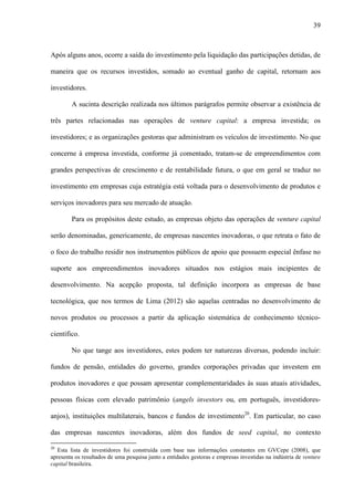 39
Após alguns anos, ocorre a saída do investimento pela liquidação das participações detidas, de
maneira que os recursos investidos, somado ao eventual ganho de capital, retornam aos
investidores.
A sucinta descrição realizada nos últimos parágrafos permite observar a existência de
três partes relacionadas nas operações de venture capital: a empresa investida; os
investidores; e as organizações gestoras que administram os veículos de investimento. No que
concerne à empresa investida, conforme já comentado, tratam-se de empreendimentos com
grandes perspectivas de crescimento e de rentabilidade futura, o que em geral se traduz no
investimento em empresas cuja estratégia está voltada para o desenvolvimento de produtos e
serviços inovadores para seu mercado de atuação.
Para os propósitos deste estudo, as empresas objeto das operações de venture capital
serão denominadas, genericamente, de empresas nascentes inovadoras, o que retrata o fato de
o foco do trabalho residir nos instrumentos públicos de apoio que possuem especial ênfase no
suporte aos empreendimentos inovadores situados nos estágios mais incipientes de
desenvolvimento. Na acepção proposta, tal definição incorpora as empresas de base
tecnológica, que nos termos de Lima (2012) são aquelas centradas no desenvolvimento de
novos produtos ou processos a partir da aplicação sistemática de conhecimento técnico-
científico.
No que tange aos investidores, estes podem ter naturezas diversas, podendo incluir:
fundos de pensão, entidades do governo, grandes corporações privadas que investem em
produtos inovadores e que possam apresentar complementaridades às suas atuais atividades,
pessoas físicas com elevado patrimônio (angels investors ou, em português, investidores-
anjos), instituições multilaterais, bancos e fundos de investimento20
. Em particular, no caso
das empresas nascentes inovadoras, além dos fundos de seed capital, no contexto
20
Esta lista de investidores foi construída com base nas informações constantes em GVCepe (2008), que
apresenta os resultados de uma pesquisa junto a entidades gestoras e empresas investidas na indústria de venture
capital brasileira.
 