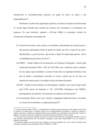 40
internacional os investidores-anjos possuem um papel de relevo no apoio a tais
empreendimentos21
.
Finalmente, no plano das organizações gestoras, sua forma de atuação está relacionada
ao veículo legal utilizado para reunião dos recursos dos investidores e investimento nas
empresas. No caso brasileiro, segundo a GVCepe (2008), os principais veículos de
investimento usualmente encontrados são:
(i) Limited Partnership: nesse veículo, os investidores, denominados de limited partners,
não possuem participação direta na gestão do fundo, que fica a cargo de um sócio-
administrador, o general partner, que assume a figura de organização gestora. Esta é
a modalidade que prevalece nos EUA22
;
(ii) FMIEE – Fundos Mútuos de Investimentos em Empresas Emergentes: veículo legal
criado pela Instrução CVM n° 209, de 25/03/1994, com o intuito de sanar a ausência
de uma figura legal semelhante à Limited Partnership na legislação brasileira. Esse
tipo de fundo é normalmente associado ao venture capital, por ter seu foco em
empresas de menor porte e em estágios iniciais de desenvolvimento;
(iii) FIP – Fundos de Investimento em Participações: também é um veículo legal criado
pela CVM, através da Instrução n° 391, 16/07/2003. Distingue-se dos FMIEEs,
principalmente, por permitir o investimento em empresas de maior porte23
;
(iv) Investimento Direto: nesse caso, inexiste a segregação tradicional entre o investidor
no veículo de investimento e a organização gestora24
;
21
Conforme aponta Botelho (2005), a comunidade de investidores-anjos representa a mais antiga e maior fonte
de recursos de capital para os estágios iniciais de um empreendimento, possuindo a função de conduzir a
empresa nascente ao patamar de desenvolvimento que possibilite seu crescimento auto-sustentado, levando o
negócio a um ponto em que ele se transforme mais atrativo para um fundo de venture capital.
22
Como será visto no próximo capítulo, esse tipo de veículo não está previsto na legislação brasileira, mas tem
sido utilizado particularmente por investidores estrangeiros, pela maior familiaridade com sua estrutura e
benefícios associados.
23
No próximo capítulo, que trata, entre outros aspectos, do marco regulatório do venture capital no Brasil, serão
realizados comentários mais detalhados sobre os FMIEEs e os FIPs.
 
