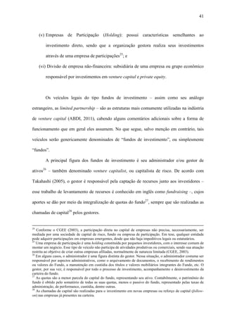 41
(v) Empresas de Participação (Holding): possui características semelhantes ao
investimento direto, sendo que a organização gestora realiza seus investimentos
através de uma empresa de participações25
; e
(vi) Divisão de empresa não-financeira: subsidiária de uma empresa ou grupo econômico
responsável por investimentos em venture capital e private equity.
Os veículos legais do tipo fundos de investimento – assim como seu análogo
estrangeiro, as limited partnership – são as estruturas mais comumente utilizadas na indústria
de venture capital (ABDI, 2011), cabendo alguns comentários adicionais sobre a forma de
funcionamento que em geral eles assumem. No que segue, salvo menção em contrário, tais
veículos serão genericamente denominados de “fundos de investimento”, ou simplesmente
“fundos”.
A principal figura dos fundos de investimento é seu administrador e/ou gestor de
ativos26
– também denominado venture capitalist, ou capitalista de risco. De acordo com
Takahashi (2005), o gestor é responsável pela captação de recursos junto aos investidores –
esse trabalho de levantamento de recursos é conhecido em inglês como fundraising –, cujos
aportes se dão por meio da integralização de quotas do fundo27
, sempre que são realizadas as
chamadas de capital28
pelos gestores.
24
Conforme o CGEE (2003), a participação direta no capital de empresas não precisa, necessariamente, ser
mediada por uma sociedade de capital de risco, fundo ou empresa de participação. Em tese, qualquer entidade
pode adquirir participações em empresas emergentes, desde que não haja impeditivos legais ou estatutários.
25
Uma empresa de participação é uma holding constituída por pequenos investidores, com o interesse comum de
montar um negócio. Esse tipo de veículo não participa de atividades produtivas ou comerciais, sendo sua atuação
restrita ao objetivo de criar outras empresas afiliadas, normalmente de natureza limitada (CGEE, 2003).
26
Em alguns casos, o administrador é uma figura distinta do gestor. Nessa situação, o administrador costuma ser
responsável por aspectos administrativos, como o arquivamento de documentos, o recebimento de rendimentos
ou valores do Fundo, a manutenção em custódia dos títulos e valores mobiliários integrantes do Fundo, etc. O
gestor, por sua vez, é responsável por todo o processo de investimento, acompanhamento e desinvestimento da
carteira do fundo.
27
As quotas são a menor parcela do capital do fundo, representando seu ativo. Contabilmente, o patrimônio do
fundo é obtido pelo somatório de todas as suas quotas, menos o passivo do fundo, representado pelas taxas de
administração, de performance, custódia, dentre outras.
28
As chamadas de capital são realizadas para o investimento em novas empresas ou reforço de capital (follow-
on) nas empresas já presentes na carteira.
 