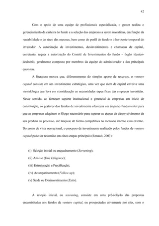 42
Com o apoio de uma equipe de profissionais especializada, o gestor realiza o
gerenciamento da carteira do fundo e a seleção das empresas a serem investidas, em função da
rentabilidade e do risco das mesmas, bem como do perfil do fundo e o horizonte temporal do
investidor. A autorização de investimentos, desinvestimentos e chamadas de capital,
entretanto, requer a autorização do Comitê de Investimentos do fundo – órgão técnico-
decisório, geralmente composto por membros da equipe do administrador e dos principais
quotistas.
A literatura mostra que, diferentemente do simples aporte de recursos, o venture
capital consiste em um investimento estratégico, uma vez que além de capital envolve uma
metodologia que leva em consideração as necessidades específicas das empresas investidas.
Nesse sentido, ao fornecer suporte institucional e gerencial às empresas em início de
constituição, os gestores dos fundos de investimento oferecem um impulso fundamental para
que as empresas adquiram o fôlego necessário para superar as etapas de desenvolvimento de
seu produto ou processo, até lançá-lo de forma competitiva no mercado interno e/ou externo.
Do ponto de vista operacional, o processo de investimento realizado pelos fundos de venture
capital pode ser resumido em cinco etapas principais (Renault, 2003):
(i) Seleção inicial ou enquadramento (Screening);
(ii) Análise (Due Diligence);
(iii) Estruturação e Precificação;
(iv) Acompanhamento (Follow-up);
(v) Saída ou Desinvestimento (Exits).
A seleção inicial, ou screening, consiste em uma pré-seleção das propostas
encaminhadas aos fundos de venture capital, ou prospectadas ativamente por eles, com o
 