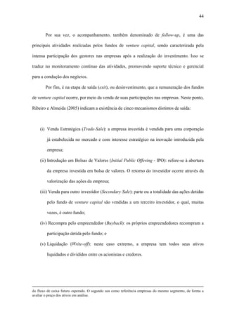 44
Por sua vez, o acompanhamento, também denominado de follow-up, é uma das
principais atividades realizadas pelos fundos de venture capital, sendo caracterizada pela
intensa participação dos gestores nas empresas após a realização do investimento. Isso se
traduz no monitoramento contínuo das atividades, promovendo suporte técnico e gerencial
para a condução dos negócios.
Por fim, é na etapa de saída (exit), ou desinvestimento, que a remuneração dos fundos
de venture capital ocorre, por meio da venda de suas participações nas empresas. Neste ponto,
Ribeiro e Almeida (2005) indicam a existência de cinco mecanismos distintos de saída:
(i) Venda Estratégica (Trade-Sale): a empresa investida é vendida para uma corporação
já estabelecida no mercado e com interesse estratégico na inovação introduzida pela
empresa;
(ii) Introdução em Bolsas de Valores (Initial Public Offering - IPO): refere-se à abertura
da empresa investida em bolsa de valores. O retorno do investidor ocorre através da
valorização das ações da empresa;
(iii) Venda para outro investidor (Secondary Sale): parte ou a totalidade das ações detidas
pelo fundo de venture capital são vendidas a um terceiro investidor, o qual, muitas
vezes, é outro fundo;
(iv) Recompra pelo empreendedor (Buyback): os próprios empreendedores recompram a
participação detida pelo fundo; e
(v) Liquidação (Write-off): neste caso extremo, a empresa tem todos seus ativos
liquidados e divididos entre os acionistas e credores.
do fluxo de caixa futuro esperado. O segundo usa como referência empresas do mesmo segmento, de forma a
avaliar o preço dos ativos em análise.
 
