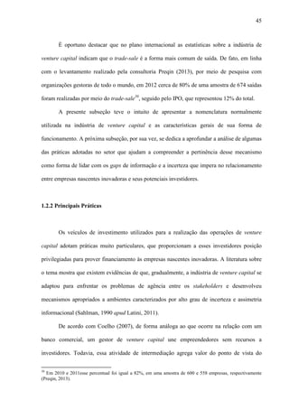 45
É oportuno destacar que no plano internacional as estatísticas sobre a indústria de
venture capital indicam que o trade-sale é a forma mais comum de saída. De fato, em linha
com o levantamento realizado pela consultoria Preqin (2013), por meio de pesquisa com
organizações gestoras de todo o mundo, em 2012 cerca de 80% de uma amostra de 674 saídas
foram realizadas por meio do trade-sale30
, seguido pelo IPO, que representou 12% do total.
A presente subseção teve o intuito de apresentar a nomenclatura normalmente
utilizada na indústria de venture capital e as características gerais de sua forma de
funcionamento. A próxima subseção, por sua vez, se dedica a aprofundar a análise de algumas
das práticas adotadas no setor que ajudam a compreender a pertinência desse mecanismo
como forma de lidar com os gaps de informação e a incerteza que impera no relacionamento
entre empresas nascentes inovadoras e seus potenciais investidores.
1.2.2 Principais Práticas
Os veículos de investimento utilizados para a realização das operações de venture
capital adotam práticas muito particulares, que proporcionam a esses investidores posição
privilegiadas para prover financiamento às empresas nascentes inovadoras. A literatura sobre
o tema mostra que existem evidências de que, gradualmente, a indústria de venture capital se
adaptou para enfrentar os problemas de agência entre os stakeholders e desenvolveu
mecanismos apropriados a ambientes caracterizados por alto grau de incerteza e assimetria
informacional (Sahlman, 1990 apud Latini, 2011).
De acordo com Coelho (2007), de forma análoga ao que ocorre na relação com um
banco comercial, um gestor de venture capital une empreendedores sem recursos a
investidores. Todavia, essa atividade de intermediação agrega valor do ponto de vista do
30
Em 2010 e 2011esse percentual foi igual a 82%, em uma amostra de 600 e 558 empresas, respectivamente
(Preqin, 2013).
 