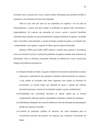 46
investidor, pois os gestores de venture capital coletam informações que permitem escolher e
monitorar os investimentos de forma mais adequada.
Além de criar valor por meio de sua experiência em negócios e de sua rede de
relacionamentos, o gestor atua para mitigar os problemas de agência entre investidores e
empreendedores. No contexto das operações de venture capital é possível identificar
claramente duas situações em que potencialmente emergem problemas de agência: na relação
entre o investidor, como principal, e o gestor do fundo, no papel de agente; e na relação entre
o empreendedor, como agente, e o gestor do fundo, agora na figura de principal.
Sahlman (1990) apud Coelho (2007) aponta o contrato entre gestores e investidores
como uma forma de resolver os potenciais problemas de agência causados pela assimetria de
informações. Entre as cláusulas comumente utilizadas na indústria de venture capital para
mitigar esse problema encontram-se:
(i) Duração limitada do fundo: em geral os fundos de investimento apresentam um prazo
limite para a realização de suas operações, incluindo o desinvestimento nos negócios,
o que confere ao investidor uma maior segurança com relação ao horizonte do
investimento, ao mesmo tempo que demanda do gestor a adoção dos esforços
necessários para que o retorno do investimento respeite os prazos estabelecidos;
(ii) Possibilidade dos investidores deixarem de aportar capital que já haviam
comprometido, ainda que sujeitos a penalidades contratuais e também de reputação;
(iii) Distribuição obrigatória dos recursos obtidos por meio da alienação das participações
detidas nas empresas investidas;
(iv) Controle de potenciais conflitos de interesse, tais como limitações para os
investimentos pessoais dos gestores em empresas que receberam investimento do
fundo;
 