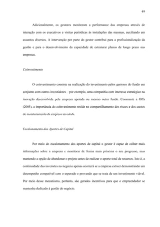 49
Adicionalmente, os gestores monitoram a performance das empresas através de
interação com os executivos e visitas periódicas às instalações das mesmas, auxiliando em
assuntos diversos. A intervenção por parte do gestor contribui para a profissionalização da
gestão e para o desenvolvimento da capacidade de estruturar planos de longo prazo nas
empresas.
Coinvestimento
O coinvestimento consiste na realização do investimento pelos gestores do fundo em
conjunto com outros investidores – por exemplo, uma companhia com interesse estratégico na
inovação desenvolvida pela empresa apoiada ou mesmo outro fundo. Consoante a Offa
(2005), a importância do coinvestimento reside no compartilhamento dos riscos e dos custos
de monitoramento da empresa investida.
Escalonamento dos Aportes de Capital
Por meio do escalonamento dos aportes de capital o gestor é capaz de colher mais
informações sobre a empresa e monitorar de forma mais próxima o seu progresso, mas
mantendo a opção de abandonar o projeto antes de realizar o aporte total de recursos. Isto é, a
continuidade das inversões no negócio apenas ocorrerá se a empresa estiver demonstrando um
desempenho compatível com o esperado e provando que se trata de um investimento viável.
Por meio desse mecanismo, portanto, são gerados incentivos para que o empreendedor se
mantenha dedicado à gestão do negócio.
 