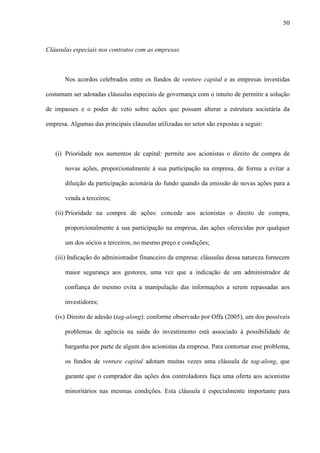 50
Cláusulas especiais nos contratos com as empresas
Nos acordos celebrados entre os fundos de venture capital e as empresas investidas
costumam ser adotadas cláusulas especiais de governança com o intuito de permitir a solução
de impasses e o poder de veto sobre ações que possam alterar a estrutura societária da
empresa. Algumas das principais cláusulas utilizadas no setor são expostas a seguir:
(i) Prioridade nos aumentos de capital: permite aos acionistas o direito de compra de
novas ações, proporcionalmente à sua participação na empresa, de forma a evitar a
diluição da participação acionária do fundo quando da emissão de novas ações para a
venda a terceiros;
(ii) Prioridade na compra de ações: concede aos acionistas o direito de compra,
proporcionalmente à sua participação na empresa, das ações oferecidas por qualquer
um dos sócios a terceiros, no mesmo preço e condições;
(iii) Indicação do administrador financeiro da empresa: cláusulas dessa natureza fornecem
maior segurança aos gestores, uma vez que a indicação de um administrador de
confiança do mesmo evita a manipulação das informações a serem repassadas aos
investidores;
(iv) Direito de adesão (tag-along): conforme observado por Offa (2005), um dos possíveis
problemas de agência na saída do investimento está associado à possibilidade de
barganha por parte de algum dos acionistas da empresa. Para contornar esse problema,
os fundos de venture capital adotam muitas vezes uma cláusula de tag-along, que
garante que o comprador das ações dos controladores faça uma oferta aos acionistas
minoritários nas mesmas condições. Esta cláusula é especialmente importante para
 