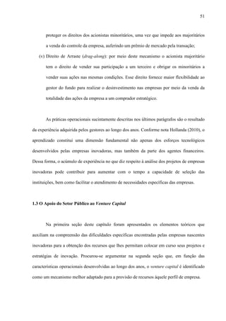 51
proteger os direitos dos acionistas minoritários, uma vez que impede aos majoritários
a venda do controle da empresa, auferindo um prêmio de mercado pela transação;
(v) Direito de Arraste (drag-along): por meio deste mecanismo o acionista majoritário
tem o direito de vender sua participação a um terceiro e obrigar os minoritários a
vender suas ações nas mesmas condições. Esse direito fornece maior flexibilidade ao
gestor do fundo para realizar o desinvestimento nas empresas por meio da venda da
totalidade das ações da empresa a um comprador estratégico.
As práticas operacionais sucintamente descritas nos últimos parágrafos são o resultado
da experiência adquirida pelos gestores ao longo dos anos. Conforme nota Hollanda (2010), o
aprendizado constitui uma dimensão fundamental não apenas dos esforços tecnológicos
desenvolvidos pelas empresas inovadoras, mas também da parte dos agentes financeiros.
Dessa forma, o acúmulo de experiência no que diz respeito à análise dos projetos de empresas
inovadoras pode contribuir para aumentar com o tempo a capacidade de seleção das
instituições, bem como facilitar o atendimento de necessidades específicas das empresas.
1.3 O Apoio do Setor Público ao Venture Capital
Na primeira seção deste capítulo foram apresentados os elementos teóricos que
auxiliam na compreensão das dificuldades específicas encontradas pelas empresas nascentes
inovadoras para a obtenção dos recursos que lhes permitam colocar em curso seus projetos e
estratégias de inovação. Procurou-se argumentar na segunda seção que, em função das
características operacionais desenvolvidas ao longo dos anos, o venture capital é identificado
como um mecanismo melhor adaptado para a provisão de recursos àquele perfil de empresa.
 