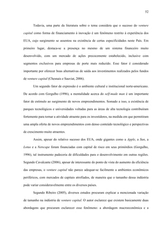 52
Todavia, uma parte da literatura sobre o tema considera que o sucesso do venture
capital como forma de financiamento à inovação é um fenômeno restrito à experiência dos
EUA, cujo surgimento se assentou na existência de certas especificidades neste País. Em
primeiro lugar, destaca-se a presença no mesmo de um sistema financeiro muito
desenvolvido, com um mercado de ações precocemente estabelecido, inclusive com
segmentos exclusivos para empresas de porte mais reduzido. Esse fator é considerado
importante por oferecer boas alternativas de saída aos investimentos realizados pelos fundos
de venture capital (Chesnais e Sauviat, 2006).
Um segundo fator de expressão é o ambiente cultural e institucional norte-americano.
De acordo com Gorgulho (1996), a mentalidade acerca do self-made man é um importante
fator de estímulo ao surgimento de novos empreendimentos. Somado a isso, a existência de
parques tecnológicos e universidades voltadas para as áreas de alta tecnologia contribuíram
fortemente para tornar a atividade atraente para os investidores, na medida em que permitiram
uma ampla oferta de novos empreendimentos com denso conteúdo tecnológico e perspectivas
de crescimento muito atraentes.
Assim, apesar do relativo sucesso dos EUA, onde gigantes como a Apple, a Sun, a
Lotus e a Netscape foram financiadas com capital de risco em seus primórdios (Gorgulho,
1996), tal instrumento padeceria de dificuldades para o desenvolvimento em outras regiões.
Segundo Cavalcante (2006), apesar de interessante do ponto de vista do aumento da eficiência
das empresas, o venture capital não parece adequar-se facilmente a ambientes econômicos
periféricos, com mercados de capitais atrofiados, de maneira que o tamanho dessa indústria
pode variar consideravelmente entre os diversos países.
Segundo Ribeiro (2005), diversos estudos procuram explicar a mencionada variação
de tamanho na indústria de venture capital. O autor esclarece que existem basicamente duas
abordagens que procuram esclarecer esse fenômeno: a abordagem macroeconômica e a
 