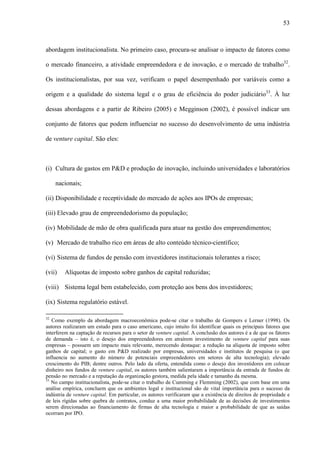53
abordagem institucionalista. No primeiro caso, procura-se analisar o impacto de fatores como
o mercado financeiro, a atividade empreendedora e de inovação, e o mercado de trabalho32
.
Os institucionalistas, por sua vez, verificam o papel desempenhado por variáveis como a
origem e a qualidade do sistema legal e o grau de eficiência do poder judiciário33
. À luz
dessas abordagens e a partir de Ribeiro (2005) e Megginson (2002), é possível indicar um
conjunto de fatores que podem influenciar no sucesso do desenvolvimento de uma indústria
de venture capital. São eles:
(i) Cultura de gastos em P&D e produção de inovação, incluindo universidades e laboratórios
nacionais;
(ii) Disponibilidade e receptividade do mercado de ações aos IPOs de empresas;
(iii) Elevado grau de empreendedorismo da população;
(iv) Mobilidade de mão de obra qualificada para atuar na gestão dos empreendimentos;
(v) Mercado de trabalho rico em áreas de alto conteúdo técnico-científico;
(vi) Sistema de fundos de pensão com investidores institucionais tolerantes a risco;
(vii) Alíquotas de imposto sobre ganhos de capital reduzidas;
(viii) Sistema legal bem estabelecido, com proteção aos bens dos investidores;
(ix) Sistema regulatório estável.
32
Como exemplo da abordagem macroeconômica pode-se citar o trabalho de Gompers e Lerner (1998). Os
autores realizaram um estudo para o caso americano, cujo intuito foi identificar quais os principais fatores que
interferem na captação de recursos para o setor de venture capital. A conclusão dos autores é a de que os fatores
de demanda – isto é, o desejo dos empreendedores em atraírem investimento de venture capital para suas
empresas – possuem um impacto mais relevante, merecendo destaque: a redução na alíquota de imposto sobre
ganhos de capital; o gasto em P&D realizado por empresas, universidades e institutos de pesquisa (o que
influencia no aumento do número de potenciais empreendedores em setores de alta tecnologia); elevado
crescimento do PIB; dentre outros. Pelo lado da oferta, entendida como o desejo dos investidores em colocar
dinheiro nos fundos de venture capital, os autores também salientaram a importância da entrada de fundos de
pensão no mercado e a reputação da organização gestora, medida pela idade e tamanho da mesma.
33
No campo institucionalista, pode-se citar o trabalho de Cumming e Flemming (2002), que com base em uma
análise empírica, concluem que os ambientes legal e institucional são de vital importância para o sucesso da
indústria de venture capital. Em particular, os autores verificaram que a existência de direitos de propriedade e
de leis rígidas sobre quebra de contratos, conduz a uma maior probabilidade de as decisões de investimentos
serem direcionadas ao financiamento de firmas de alta tecnologia e maior a probabilidade de que as saídas
ocorram por IPO.
 