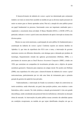 54
O desenvolvimento da indústria de venture capital em determinado país certamente
tenderá a ser mais ou menos bem sucedido na medida em que as diversas nações possuam em
maior ou menor grau os fatores apontados acima. Para tal, a atuação do setor público possui
um papel fundamental no processo, funcionando como um importante catalisador para o
surgimento e crescimento dessa atividade. O Banco Mundial (2010) e a OCDE (1997), em
particular, indicam o venture capital como uma alternativa de apoio à inovação ao alcance dos
diversos países.
Mesmo no caso norte-americano, a participação do setor público foi fundamental para a
constituição da indústria de venture capital. Conforme exposto em maiores detalhes no
Apêndice A, que trata da experiência dos EUA com o tema, a intervenção do governo
americano ocorreu em diferentes dimensões, com destaque para a demanda por produtos de
tecnologia, frequentemente oriunda das agências governamentais (Hellman, 2000), e o
provimento de recursos para as Small Business Investment Companies (SBIC), criadas em
1958, que consistiam em companhias de investimento privadas com o objetivo de prestar
assistência gerencial e financeira para empresas em estágio inicial. De acordo com Hellman
(2000), essa experiência foi crítica para o desenvolvimento da indústria de venture capital
norte-americana, particularmente por ter sido uma fonte de treinamento para a primeira
geração de gestores de capital de risco privados.
Tradicionalmente, a intervenção do Estado na economia é objeto de controvérsia na
teoria econômica, sendo observado, em geral, duas posições polares, uma ortodoxa e outra
heterodoxa, sobre o assunto. Na visão ortodoxa, a atuação governamental é vista com grande
desconfiança, sendo considerada uma potencial fonte de ineficiências e distorções na alocação
ótima do mercado. As intervenções do poder público nessas correntes são admitidas apenas
em condições excepcionais, na medida em que sejam identificadas situações em que se
 