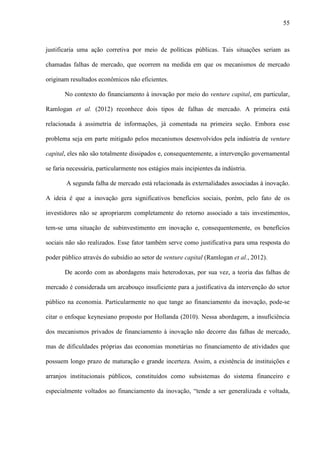 55
justificaria uma ação corretiva por meio de políticas públicas. Tais situações seriam as
chamadas falhas de mercado, que ocorrem na medida em que os mecanismos de mercado
originam resultados econômicos não eficientes.
No contexto do financiamento à inovação por meio do venture capital, em particular,
Ramlogan et al. (2012) reconhece dois tipos de falhas de mercado. A primeira está
relacionada à assimetria de informações, já comentada na primeira seção. Embora esse
problema seja em parte mitigado pelos mecanismos desenvolvidos pela indústria de venture
capital, eles não são totalmente dissipados e, consequentemente, a intervenção governamental
se faria necessária, particularmente nos estágios mais incipientes da indústria.
A segunda falha de mercado está relacionada às externalidades associadas à inovação.
A ideia é que a inovação gera significativos benefícios sociais, porém, pelo fato de os
investidores não se apropriarem completamente do retorno associado a tais investimentos,
tem-se uma situação de subinvestimento em inovação e, consequentemente, os benefícios
sociais não são realizados. Esse fator também serve como justificativa para uma resposta do
poder público através do subsídio ao setor de venture capital (Ramlogan et al., 2012).
De acordo com as abordagens mais heterodoxas, por sua vez, a teoria das falhas de
mercado é considerada um arcabouço insuficiente para a justificativa da intervenção do setor
público na economia. Particularmente no que tange ao financiamento da inovação, pode-se
citar o enfoque keynesiano proposto por Hollanda (2010). Nessa abordagem, a insuficiência
dos mecanismos privados de financiamento à inovação não decorre das falhas de mercado,
mas de dificuldades próprias das economias monetárias no financiamento de atividades que
possuem longo prazo de maturação e grande incerteza. Assim, a existência de instituições e
arranjos institucionais públicos, constituídos como subsistemas do sistema financeiro e
especialmente voltados ao financiamento da inovação, “tende a ser generalizada e voltada,
 