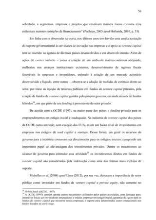 56
sobretudo, a segmentos, empresas e projetos que envolvem maiores riscos e custos e/ou
enfrentam maiores restrições de financiamento” (Pacheco, 2005 apud Hollanda, 2010, p. 53).
Em linha com o observado na teoria, nos últimos anos tem havido uma ampla aceitação
do suporte governamental às atividades de inovação nas empresas e o apoio ao venture capital
tem se inserido na agenda de diversos países desenvolvidos e em desenvolvimento. Além de
ações de caráter indireto – como a criação de um ambiente macroeconômico adequado,
melhorias nos arranjos institucionais existentes, desenvolvimento de regimes fiscais
favoráveis às empresas e investidores, estímulo à criação de um mercado acionário
desenvolvido e líquido, entre outros –, observa-se a adoção de medidas de estímulo direto ao
setor, por meio da injeção de recursos públicos em fundos de venture capital privados, pela
criação de fundos de venture capital geridos pelo próprio governo, ou ainda através de fundos
híbridos34
, em que parte de seu funding é proveniente do setor privado.
De acordo com a OCDE (1997), na maior parte dos países o funding privado para os
empreendimentos em estágio inicial é inadequado. Na indústria de venture capital dos países
da OCDE como um todo, com exceção dos EUA, existe um baixo nível de investimentos em
empresas nos estágios de seed capital e startups. Dessa forma, em geral os recursos do
governo para a indústria costumam ser direcionados para os estágios iniciais, cumprindo um
importante papel de alavancagem dos investimentos privados. Dentre os mecanismos ao
alcance do governo para estimular essa atividade35
os investimentos diretos em fundos de
venture capital são considerados pela instituição como uma das formas mais efetivas de
suporte.
Meirelles et al. (2008) apud Lima (2012), por sua vez, destacam a importância do setor
público como investidor em fundos de venture capital e private equity, não somente no
34
Hybrid funds (OCDE, 1997).
35
A OCDE (1997) também aponta outros mecanismos utilizados pelos países associados, com destaque para:
incentivos fiscais aos investidores em pequenas e médias empresas em estágio inicial; garantias de equity para os
fundos de venture capital que investem nessas empresas; e suporte para determinados custos operacionais nos
fundos focados no early-stage.
 