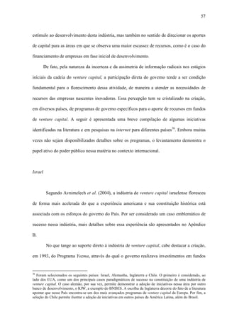 57
estímulo ao desenvolvimento desta indústria, mas também no sentido de direcionar os aportes
de capital para as áreas em que se observa uma maior escassez de recursos, como é o caso do
financiamento de empresas em fase inicial de desenvolvimento.
De fato, pela natureza da incerteza e da assimetria de informação radicais nos estágios
iniciais da cadeia do venture capital, a participação direta do governo tende a ser condição
fundamental para o florescimento dessa atividade, de maneira a atender as necessidades de
recursos das empresas nascentes inovadoras. Essa percepção tem se cristalizado na criação,
em diversos países, de programas de governo específicos para o aporte de recursos em fundos
de venture capital. A seguir é apresentada uma breve compilação de algumas iniciativas
identificadas na literatura e em pesquisas na internet para diferentes países36
. Embora muitas
vezes não sejam disponibilizados detalhes sobre os programas, o levantamento demonstra o
papel ativo do poder público nessa matéria no contexto internacional.
Israel
Segundo Avnimelech et al. (2004), a indústria de venture capital israelense floresceu
de forma mais acelerada do que a experiência americana e sua constituição histórica está
associada com os esforços do governo do País. Por ser considerado um caso emblemático de
sucesso nessa indústria, mais detalhes sobre essa experiência são apresentados no Apêndice
B.
No que tange ao suporte direto à indústria de venture capital, cabe destacar a criação,
em 1993, do Programa Yozma, através do qual o governo realizava investimentos em fundos
36
Foram selecionados os seguintes países: Israel, Alemanha, Inglaterra e Chile. O primeiro é considerado, ao
lado dos EUA, como um dos principais casos paradigmáticos de sucesso na constituição de uma indústria de
venture capital. O caso alemão, por sua vez, permite demonstrar a adoção de iniciativas nessa área por outro
banco de desenvolvimento, o KfW, a exemplo do BNDES. A escolha da Inglaterra decorre do fato de a literatura
apontar que nesse País encontra-se um dos mais avançados programas de venture capital da Europa. Por fim, a
seleção do Chile permite ilustrar a adoção de iniciativas em outros países da América Latina, além do Brasil.
 