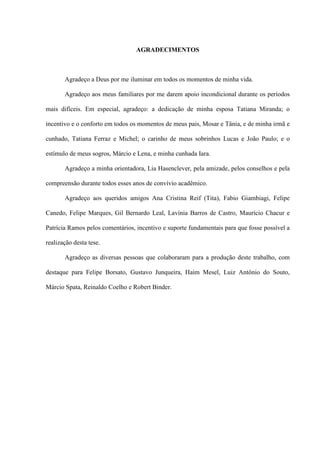 AGRADECIMENTOS
Agradeço a Deus por me iluminar em todos os momentos de minha vida.
Agradeço aos meus familiares por me darem apoio incondicional durante os períodos
mais difíceis. Em especial, agradeço: a dedicação de minha esposa Tatiana Miranda; o
incentivo e o conforto em todos os momentos de meus pais, Mosar e Tânia, e de minha irmã e
cunhado, Tatiana Ferraz e Michel; o carinho de meus sobrinhos Lucas e João Paulo; e o
estímulo de meus sogros, Márcio e Lena, e minha cunhada Iara.
Agradeço a minha orientadora, Lia Hasenclever, pela amizade, pelos conselhos e pela
compreensão durante todos esses anos de convívio acadêmico.
Agradeço aos queridos amigos Ana Cristina Reif (Tita), Fabio Giambiagi, Felipe
Canedo, Felipe Marques, Gil Bernardo Leal, Lavínia Barros de Castro, Maurício Chacur e
Patrícia Ramos pelos comentários, incentivo e suporte fundamentais para que fosse possível a
realização desta tese.
Agradeço as diversas pessoas que colaboraram para a produção deste trabalho, com
destaque para Felipe Borsato, Gustavo Junqueira, Haim Mesel, Luiz Antônio do Souto,
Márcio Spata, Reinaldo Coelho e Robert Binder.
 