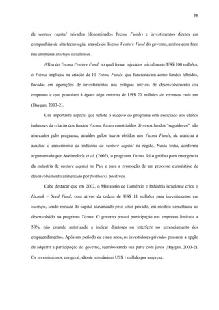 58
de venture capital privados (denominados Yozma Funds) e investimentos diretos em
companhias de alta tecnologia, através do Yozma Venture Fund do governo, ambos com foco
nas empresas startups israelenses.
Além do Yozma Venture Fund, no qual foram injetados inicialmente US$ 100 milhões,
o Yozma implicou na criação de 10 Yozma Funds, que funcionavam como fundos híbridos,
focados em operações de investimentos nos estágios iniciais de desenvolvimento das
empresas e que possuíam à época algo entorno de US$ 20 milhões de recursos cada um
(Baygan, 2003-2).
Um importante aspecto que reflete o sucesso do programa está associado aos efeitos
indutores da criação dos fundos Yozma: foram constituídos diversos fundos “seguidores”, não
abarcados pelo programa, atraídos pelos lucros obtidos nos Yozma Funds, de maneira a
auxiliar o crescimento da indústria de venture capital na região. Nesta linha, conforme
argumentado por Avnimelech et al. (2002), o programa Yozma foi o gatilho para emergência
da indústria de venture capital no País e para a promoção de um processo cumulativo de
desenvolvimento alimentado por feedbacks positivos.
Cabe destacar que em 2002, o Ministério de Comércio e Indústria israelense criou o
Heznek – Seed Fund, com ativos da ordem de US$ 11 milhões para investimentos em
startups, sendo metade do capital alavancado pelo setor privado, em modelo semelhante ao
desenvolvido no programa Yozma. O governo possui participação nas empresas limitada a
50%, não estando autorizado a indicar diretores ou interferir no gerenciamento dos
empreendimentos. Após um período de cinco anos, os investidores privados possuem a opção
de adquirir a participação do governo, reembolsando sua parte com juros (Baygan, 2003-2).
Os investimentos, em geral, são de no máximo US$ 1 milhão por empresa.
 