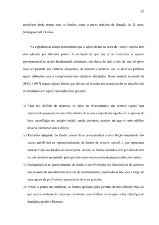 62
estabelece ainda regras para os fundos, como o prazo máximo de duração de 12 anos,
prorrogável até 14 anos.
As experiências acima demonstram que o apoio direto ao setor de venture capital tem
sido adotado por diversos países. A aceitação de que em certas condições o suporte
governamental se revela fundamental, entretanto, não deixa de lado o fato de que tal apoio
deve ser pautado por critérios adequados, de maneira a permitir que os recursos públicos
sejam utilizados para o cumprimento dos objetivos almejados. Neste sentido, o estudo da
OCDE (1997) sugere alguns fatores que devem ser levados em consideração no desenho dos
investimentos em equity realizados pelo governo:
(i) Alvo nos déficits de recursos: os tipos de investimentos em venture capital que
tipicamente possuem maiores dificuldades de acesso a capital são aqueles em empresas de
base tecnológica em estágio inicial, sendo, portanto, aqueles em que o setor público
deveria direcionar seus esforços;
(ii) Tamanho adequado do fundo: custos fixos correspondem a uma fração importante dos
custos envolvidos na operacionalização de fundos de venture capital, o que representa
uma restrição aos fundos de menor porte. Assim, os fundos apoiados pelo governo devem
ter um tamanho apropriado, para que não sejam excessivamente prejudicados por custos;
(iii) Independência no gerenciamento do fundo: o envolvimento dos funcionários do governo
nas decisões de investimento deve ser de monitoramento, mantendo as decisões a cargo de
uma equipe de profissionais proveniente do setor privado;
(iv) Apoio à gestão nas empresas: os fundos apoiados pelo governo devem oferecer mais do
que apenas dinheiro às empresas investidas, mas também orientações sobre estratégia de
negócios, gestão e finanças;
 
