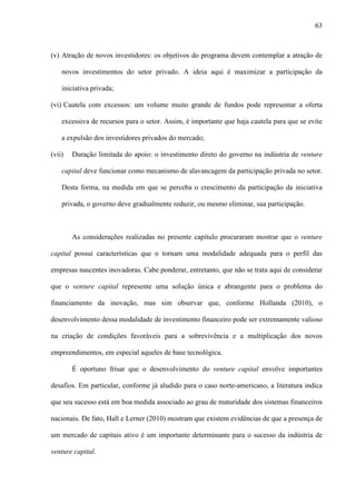63
(v) Atração de novos investidores: os objetivos do programa devem contemplar a atração de
novos investimentos do setor privado. A ideia aqui é maximizar a participação da
iniciativa privada;
(vi) Cautela com excessos: um volume muito grande de fundos pode representar a oferta
excessiva de recursos para o setor. Assim, é importante que haja cautela para que se evite
a expulsão dos investidores privados do mercado;
(vii) Duração limitada do apoio: o investimento direto do governo na indústria de venture
capital deve funcionar como mecanismo de alavancagem da participação privada no setor.
Desta forma, na medida em que se perceba o crescimento da participação da iniciativa
privada, o governo deve gradualmente reduzir, ou mesmo eliminar, sua participação.
As considerações realizadas no presente capítulo procuraram mostrar que o venture
capital possui características que o tornam uma modalidade adequada para o perfil das
empresas nascentes inovadoras. Cabe ponderar, entretanto, que não se trata aqui de considerar
que o venture capital represente uma solução única e abrangente para o problema do
financiamento da inovação, mas sim observar que, conforme Hollanda (2010), o
desenvolvimento dessa modalidade de investimento financeiro pode ser extremamente valioso
na criação de condições favoráveis para a sobrevivência e a multiplicação dos novos
empreendimentos, em especial aqueles de base tecnológica.
É oportuno frisar que o desenvolvimento do venture capital envolve importantes
desafios. Em particular, conforme já aludido para o caso norte-americano, a literatura indica
que seu sucesso está em boa medida associado ao grau de maturidade dos sistemas financeiros
nacionais. De fato, Hall e Lerner (2010) mostram que existem evidências de que a presença de
um mercado de capitais ativo é um importante determinante para o sucesso da indústria de
venture capital.
 