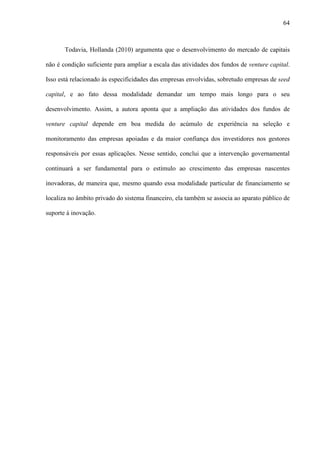 64
Todavia, Hollanda (2010) argumenta que o desenvolvimento do mercado de capitais
não é condição suficiente para ampliar a escala das atividades dos fundos de venture capital.
Isso está relacionado às especificidades das empresas envolvidas, sobretudo empresas de seed
capital, e ao fato dessa modalidade demandar um tempo mais longo para o seu
desenvolvimento. Assim, a autora aponta que a ampliação das atividades dos fundos de
venture capital depende em boa medida do acúmulo de experiência na seleção e
monitoramento das empresas apoiadas e da maior confiança dos investidores nos gestores
responsáveis por essas aplicações. Nesse sentido, conclui que a intervenção governamental
continuará a ser fundamental para o estímulo ao crescimento das empresas nascentes
inovadoras, de maneira que, mesmo quando essa modalidade particular de financiamento se
localiza no âmbito privado do sistema financeiro, ela também se associa ao aparato público de
suporte à inovação.
 