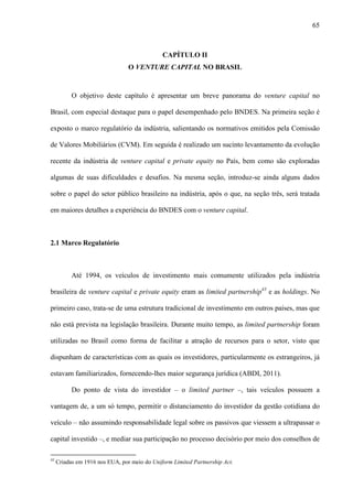 65
CAPÍTULO II
O VENTURE CAPITAL NO BRASIL
O objetivo deste capítulo é apresentar um breve panorama do venture capital no
Brasil, com especial destaque para o papel desempenhado pelo BNDES. Na primeira seção é
exposto o marco regulatório da indústria, salientando os normativos emitidos pela Comissão
de Valores Mobiliários (CVM). Em seguida é realizado um sucinto levantamento da evolução
recente da indústria de venture capital e private equity no País, bem como são exploradas
algumas de suas dificuldades e desafios. Na mesma seção, introduz-se ainda alguns dados
sobre o papel do setor público brasileiro na indústria, após o que, na seção três, será tratada
em maiores detalhes a experiência do BNDES com o venture capital.
2.1 Marco Regulatório
Até 1994, os veículos de investimento mais comumente utilizados pela indústria
brasileira de venture capital e private equity eram as limited partnership43
e as holdings. No
primeiro caso, trata-se de uma estrutura tradicional de investimento em outros países, mas que
não está prevista na legislação brasileira. Durante muito tempo, as limited partnership foram
utilizadas no Brasil como forma de facilitar a atração de recursos para o setor, visto que
dispunham de características com as quais os investidores, particularmente os estrangeiros, já
estavam familiarizados, fornecendo-lhes maior segurança jurídica (ABDI, 2011).
Do ponto de vista do investidor – o limited partner –, tais veículos possuem a
vantagem de, a um só tempo, permitir o distanciamento do investidor da gestão cotidiana do
veículo – não assumindo responsabilidade legal sobre os passivos que viessem a ultrapassar o
capital investido –, e mediar sua participação no processo decisório por meio dos conselhos de
43
Criadas em 1916 nos EUA, por meio do Uniform Limited Partnership Act.
 
