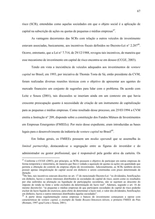 67
risco (SCR), entendidas como aquelas sociedades em que o objeto social é a aplicação de
capital na subscrição de ações ou quotas de pequenas e médias empresas47
.
As vantagens decorrentes das SCRs com relação a outros veículos de investimento
estavam associadas, basicamente, aos incentivos fiscais definidos no Decreto-Lei n° 2.28748
.
Ocorre, entretanto, que a Lei n° 7.714, de 29/12/1988, revogou tais incentivos, de maneira que
esse mecanismo de investimento em capital de risco encontra-se em desuso (CCGE, 2003).
Tendo em vista a inexistência de veículos adequados aos investimentos de venture
capital no Brasil, em 1993, por iniciativa de Thomás Tosta de Sá, então presidente da CVM,
foram realizadas diversas reuniões técnicas com o objetivo de apresentar aos agentes do
mercado financeiro um conjunto de sugestões para lidar com o problema. De acordo com
Leite e Souza (2001), tais discussões se inseriam ainda em um contexto em que havia
crescente preocupação quanto à necessidade de criação de um instrumento de capitalização
para as pequenas e médias empresas. Como resultado desse processo, em 25/03/1994 a CVM
emitiu a Instrução n° 209, dispondo sobre a constituição dos Fundos Mútuos de Investimentos
em Empresas Emergentes (FMIEEs). Por meio desse expediente, eram introduzidas as bases
legais para o desenvolvimento da indústria de venture capital no Brasil49
.
Em linhas gerais, os FMIEEs possuem um modus operandi que se assemelha às
limited partnership, destacando-se a segregação entre as figuras do investidor e do
administrador ou gestor profissional, que é responsável pela gestão ativa da carteira. Os
47
Conforme o CCGE (2003), por princípio, as SCRs possuem o objetivo de participar em outras empresas de
forma temporária e minoritária, de maneira que lhes é vedada a aquisição de quotas ou ações em quantidade que
permita a obtenção do controle da empresa objeto do investimento. Adicionalmente, as SCRs também devem
possuir apenas integralização do capital social em dinheiro e serem constituídas com prazo determinado de
duração.
48
De fato, tais incentivos estavam descritos no art. 17 do mencionado Decreto-Lei: “os dividendos, bonificações
em dinheiro, lucros e outros interesses distribuídos às sociedades de capital de risco, assim como os resultados
por elas auferidos na alienação ou liquidação de participações societárias, não se sujeitam ao desconto do
imposto de renda na fonte e serão excluídos da determinação do lucro real”. Ademais, segundo o art. 16 do
mesmo decreto-lei: “as pequenas e médias empresas de que participem sociedades de capital de risco poderão
excluir do lucro líquido do exercício, para efeito de determinar o lucro real, o valor dos dividendos, bonificações
em dinheiro, lucros e outros interesses distribuídos àquelas sociedades”.
49
A partir dessa regulamentação outras empresas e bancos de investimento começaram a operar com
características de venture capital, a exemplo do fundo Bozano-Simonsen-Advent, o primeiro FMIEE do País
(Romani, 1997 apud Leite e Souza, 2001).
 
