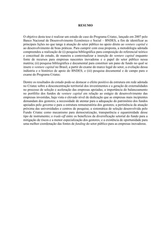 RESUMO
O objetivo desta tese é realizar um estudo de caso do Programa Criatec, lançado em 2007 pelo
Banco Nacional de Desenvolvimento Econômico e Social – BNDES, a fim de identificar as
principais lições no que tange à atuação do setor público no apoio direto ao venture capital e
ao desenvolvimento de boas práticas. Para cumprir com essa proposta, a metodologia adotada
compreendeu a realização de (i) pesquisa bibliográfica para composição do referencial teórico
e conceitual do estudo, de maneira a contextualizar a inserção do venture capital enquanto
fonte de recursos para empresas nascentes inovadoras e o papel do setor público nessa
matéria; (ii) pesquisa bibliográfica e documental para constituir um pano de fundo no qual se
insere o venture capital no Brasil, a partir do exame do marco legal do setor, a evolução dessa
indústria e o histórico de apoio do BNDES; e (iii) pesquisa documental e de campo para o
exame do Programa Criatec.
Dentre os resultados do estudo pode-se destacar o efeito positivo da estrutura em rede adotada
no Criatec sobre a desconcentração territorial dos investimentos e a geração de externalidades
no processo de seleção e aceleração das empresas apoiadas; a importância do balanceamento
no portfólio dos fundos de venture capital em relação ao estágio de desenvolvimento das
empresas investidas, haja vista o elevado nível de dedicação que as empresas mais incipientes
demandam dos gestores; a necessidade de atentar para a adequação do patrimônio dos fundos
apoiados pelo governo e para a estrutura remuneratória dos gestores; a pertinência da atuação
próxima das universidades e centros de pesquisa; a sistemática de seleção desenvolvida pelo
Fundo Criatec como mecanismo para democratização, transparência e equanimidade desse
tipo de instrumento; o trade-off entre os benefícios da diversificação setorial do fundo para a
mitigação de riscos e a menor especialização dos gestores; e a existência de oportunidade para
uma melhor coordenação das fontes de funding do setor público para as empresas inovadoras.
 