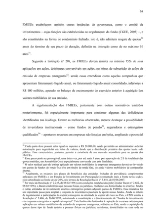 68
FMIEEs estabelecem também outras instâncias de governança, como o comitê de
investimentos – cujas funções são estabelecidas no regulamento do fundo (CGEE, 2003) –, e
são constituídos na forma de condomínio fechado, isto é, não admitem resgate de quotas50
antes do término de seu prazo de duração, definido na instrução como de no máximo 10
anos51
.
Segundo a Instrução n° 209, os FMIEEs devem manter no mínimo 75% de suas
aplicações em ações, debêntures conversíveis em ações, ou bônus de subscrição de ações de
emissão de empresas emergentes52
, sendo essas entendidas como aquelas companhias que
apresentam faturamento líquido anual, ou faturamento líquido anual consolidado, inferiores a
R$ 100 milhões, apurado no balanço de encerramento do exercício anterior à aquisição dos
valores mobiliários de sua emissão.
A regulamentação dos FMIEEs, juntamente com outros normativos emitidos
posteriormente, foi especialmente importante para contornar algumas das deficiências
identificadas nas holdings. Dentre as melhorias observadas, merece destaque a possibilidade
de investidores institucionais – como fundos de pensão53
, seguradoras e estrangeiros
qualificados54
– aportarem recursos em empresas não listadas em bolsa, ampliando o potencial
50
Cada quota deve possuir valor igual ou superior a R$ 20.000,00, sendo permitido ao administrador solicitar
autorização para negociá-las em bolsa de valores, desde que a distribuição primária das quotas tenha sido
pública. Essa característica, portanto, permite a existência de um mercado secundário para as quotas dos
FMIEEs.
51
Esse prazo pode ser prorrogável, uma única vez, por até mais 5 anos, por aprovação de 2/3 da totalidade das
quotas emitidas, em Assembléia Geral especialmente convocada com esta finalidade.
52
O valor residual que não estiver aplicado em valores mobiliários de empresas emergentes deverá ser investido
em quotas de fundos de renda fixa e/ou em títulos de renda fixa, ou ainda valores mobiliários de companhias
abertas.
53
Atualmente, os recursos dos planos de benefícios das entidades fechadas de previdência complementar
aplicados em FMIEEs e em Fundos de Investimento em Participações (comentado mais a frente nesta seção),
está subordinado ao limite de até 20%, nos termos da Resolução Bacen n° 3.456, de 01/06/2007.
54
Por meio da Resolução n° 2.247, de 08/02/1996 (com condições estabelecidas pela Circular Bacen n° 2.662, de
08/02/1996), o Bacen estabeleceu que pessoas físicas ou jurídicas, residentes ou domiciliadas no exterior, fundos
e outras entidades de investimento coletivo estrangeiros podem adquirir quotas de FMIEEs. Essa iniciativa foi
um importante passo para ampliar o conjunto de investidores passíveis de aporte nesses fundos. Ainda no intuito
de regulamentar a participação do capital estrangeiro na atividade de capital de risco no País, o CMN emitiu a
Resolução n° 2.406, de 26/06/1997, autorizando a constituição e o funcionamento de “fundos de investimento
em empresas emergentes - capital estrangeiro”. Tais fundos são destinados à captação de recursos externos para
aplicação em valores mobiliários de emissão de empresas emergentes, sediadas no País, sendo a aquisição de
quotas desse tipo de fundo restrita a pessoas físicas ou jurídicas, residentes, domiciliadas ou com sede no
 